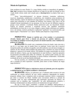 Missão do Espiritismo                       Hercílio Maes                               Ramatís

fonte produtora de maus fluidos! E a carga fluídica nutrida na imprudência de pensar e
falar mal, incorpora novas energias destrutivas ao longo de sua ação em direção ao alvo
visado donde retorna ainda mais eriçada para a descarga-terra na própria fonte que a
emitiu!
        Nesse "auto-enfeitiçamento", as pessoas invejosos, ciumentas, ambiciosas,
irascíveis, despeitadas, maledicentes e insatisfeitas, são verdadeiras usinas produtoras de
fluidos daninhos, espécie de depósitos de carga negativa e violenta à disposição dos magos
negros para reforçarem os seus trabalhos de feitiçaria. Há criaturas, cuja visita a um lar
tranqüilo deixam perturbações de sua presença, em face da aura de influência negativa,
porque vivem emitindo e recebendo fluidos perniciosos pelo seu descontrole mental.
Espécie de estações emissoras e receptoras nocivas, elas espalham emanações
perturbadoras em torno de si; e às vezes, chegam a causar estados enfermiços em vegetais,
aves e até animais, inclusive produzem o tradicional "quebranto" nos recém-nascidos, que
depois requer o "benzimento" ou o "passe" fluídico para dispersar a carga molesta.


       PERGUNTA:             Alegam os espíritas que a boa conduta e os pensamentos
elevados bastam para livrar o homem da presença de espíritos inferiores, sem
necessidade de mobilizar recursos tão prosaicos do mundo material, como é habitual nas
práticas de Umbanda.
        RAMATÍS: De acordo com a matemática divina da criação, cada coisa tem a
sua lei e o seu lugar, seja no mundo físico ou espiritual. Assim como não é possível
transportar pedras em carrinhos de papelão, nem abrir pedreiras com alavancas de papel, os
espíritos de alta vibração sideral também não podem atuar e interferir nas zonas de fluidos
pegajosos e agressivos do mundo inferior. Há trabalhos de magia concretizados em níveis
astrais tão densos e baixos, que são impermeáveis às mais heróicas e vigorosas operações
de desmancho procedidas pelos filhos de Umbanda. Ali, nenhum poder mental, por mais
sublime e vigoroso, conseguirá desintegrar as massas fluídicas condensadas e focalizadas
na direção de um lar ou de uma família enfeitiçada.
        Em tais ocasiões, só a interferência direta pela contextura de espíritos primários e
sob o comando de chefe experiente e decidido, pode minar as bases fluídicas da magia
negra destrutiva!


        PERGUNTA: Quais as deficiências atuais da Umbanda, para ela enquadrar-
se definitivamente no seu objetivo mediúnico e doutrinário?
        RAMATÍS: Alhures, já explicamos que a Umbanda ainda ressente-se de uma
codificação ou seleção definitiva de seus valores autênticos, dependendo de estudos,
pesquisas, debates, teses e simpósios entre os principais mentores, chefes e responsáveis
por todos os terreiros do Brasil. Também seria conveniente definir-se a posição da
Umbanda, cada vez mais ocidentalizada pela penetração incessante de brancos, em
contraste com os trabalhos tipo "candomblé", de culto deliberadamente primitivo e
fetichista, fundamentado nas danças histéricas do mediunismo do negro africano!
        Há que se fixar regras, cerimônias e métodos de trabalhos imprescindíveis à
característica fundamental de Umbanda, como ambiente simpático à livre manifestação dos


                                                                                               134
 