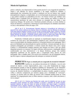 Missão do Espiritismo                       Hercílio Maes                                Ramatís

pretos e caboclos, mas dispensando-se tanto quanto possível o uso exagerado de apetrechos
inúteis e até ridículos no serviço mediúnico e de magia. Justifica-se, também, a
padronização das vestimentas dos cavalos e cambonos em sua cor branca, mas visando
principalmente a higiene, a simplicidade, em vez da fascinação de paramentos eclesiásticos
e que podem culminar na imprudência do luxo e do fausto! Cremos que também seria
benéfico para a Umbanda fixar em definitivo o santo católico que melhor se afinize às
características peculiares de cada orixá africano no comando das sete linhas e suas
respectivas falanges. De acordo com o fetichismo primário africano, os orixás chefiam as
forças da Natureza e constituem a interminável escala hierárquica de entidades mesclando-
se com a vida espiritual e física do negro. (29)

        (29) N. de E. G.: Provavelmente, Ramatís refere-se à conveniência de uniformizar o
paraninfo dos santos católicos às próprias linhas de Umbanda, pois há diferença de similitude
entre esse batismo adotado no Norte e no Sul do pais. Enquanto Oxalá, Ogum, Oxossi e Yemanjá
são representados na Bahia, respectivamente, por Senhor do Bonfim, Santo António, São Jorge e
Nossa Senhora do Rosário, a similitude carioca prefere Zambi ou Deus para Oxalá, São Jorge
para Ogum, São Sebastião para Oxossi e Nossa Senhora da Conceição para Yemanjá.

        Finalmente, Umbanda pode ser aspiração ou manifestação religiosa de um estado
evolutivo do vosso povo, mas perfeitamente compatível com o atual foro de civilização,
sem as excentricidades dos batuques primitivos e da gritaria histérica até madrugada. Não é
prova de fidelidade nem demonstração de espírito sacrificial, o homem participar de ritos e
cantarias prolongadas que perturbam a vivência comum dos demais seres, pois a Igreja
Católica e o Protestantismo também praticam suas liturgias em horas e dias que jamais
despertam protestos ou censuras! Os negros africanos atravessavam a madrugada adentro
condicionados aos ritos intermináveis e às danças histéricas, porque eles também
dispunham totalmente do dia seguinte para a recuperação física através do sono
prolongado. Mas o cidadão atual é um escravo do cronômetro e de mil obrigações diárias,
que lhe exigem o repouso adequado para não malograr no sustento da família!


       PERGUNTA: O que se entende pelo uso exagerado do arsenal de Umbanda?
       RAMATÍS: Justifica-se, nas práticas devocionais de Umbanda, o uso de certo
arsenal de objetos e coisas imprescindíveis, para o seu culto fundamental de magia,
principalmente quando se trata de autênticos trabalhos de "desmancho" ou de "demanda"
com as falanges primitivas do Além! Mas pode ser dispensável a cerimônia exaustiva, o
excesso de material fetichista e a multiplicidade de pontos riscados, quando os pretos-
velhos e caboclos comparecem aos terreiros apenas com a finalidade de "conversar",
consolar. ou receitar junto aos filhos do terreiro (30)! Umbanda também pode ser "festa
espiritual" de congraçamento entre os filhos menores e maiores, entre velhos adversários e
novos amigos!

        (30) N. de E. G.: Cremos que Ramatís tem razão, pois há trabalhos em que os seus
aficionados puxam dezenas de pontos cantados e povoam o assoalho de pontos riscados,
acendem dezenas de velas por todos os cantos do terreiro sob rituais longos e cansativos,
movimentam paus e pedras, enquanto os caboclos e pretos-velhos "baixam" apenas para um
"reco-reco", ou prosa afetuosa com os filhos. Ademais, ainda persiste na mente da maioria dos




                                                                                                135
 