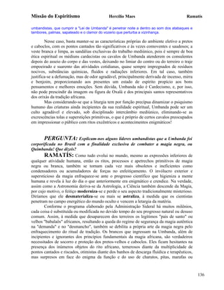 Missão do Espiritismo                       Hercílio Maes                               Ramatís

umbandistas, que cumprir a "Lei de Umbanda" é penetrar noite a dentro ao som dos atabaques e
tambores, palmas, sapateado e o clamor do vozerio que perturba a vizinhança.

        Nesse caso, basta manter-se as características próprias do ambiente eletivo a pretos
e caboclos, com os pontos cantados tão significativos e às vezes comoventes e saudosos; a
veste branca e limpa, as sandálias exclusivas do trabalho mediúnico, pois é sempre de boa
ética espiritual os médiuns cardecistas ou cavalos de Umbanda atenderem os consulentes
depois do asseio do corpo e das vestes, deixando no limiar do centro ou do terreiro o traje
empoeirado e suarento das atividades cotidianas, quase sempre impregnados de resíduos
nocivos, substâncias químicas, fluidos e radiações inferiores. Em tal caso, também
justifica-se a defumação, mas de odor agradável, principalmente derivada de incenso, mirra
e benjoim, proporcionando aos presentes um estado de espírito propício aos bons
pensamentos e melhores emoções. Sem dúvida, Umbanda não é Cardecismo, e, por isso,
não pode prescindir da imagem ou figura de Oxalá e dos principais santos representativos
dos orixás da tradição africana.
        Mas considerando-se que a liturgia tem por função precípua dinamizar o psiquismo
humano das criaturas ainda incipientes da sua realidade espiritual, Umbanda pode ser um
culto agradável e elevado, sob disciplinado intercâmbio mediúnico, eliminando-se as
excrescências tolas e superstições primitivas, o que é próprio de certos cavalos preocupados
em impressionar o público com ritos excêntricos e acontecimentos enigmáticos!


       PERGUNTA: Explicam-nos alguns líderes umbandistas que a Umbanda foi
corporificada no Brasil com a finalidade exclusiva de combater a magia negra, ou
Quimbanda! Que dizeis?
       RAMATÍS: Como tudo evolui no mundo, mesmo as expressões inferiores de
qualquer atividade humana, então os ritos, processos e apetrechos primitivos de magia
negra ou branca, também se tornam cada vez mais obsoletos e ineficientes como
condensadores ou acumuladores de forças no enfeitiçamento. O invólucro exterior e
supersticioso da magia enfraquece-se ante o progresso científico que higieniza a mente
humana e revela à luz do dia o que anteriormente era enigmático e crendice. Na verdade,
assim como a Astronomia deriva-se da Astrologia, a Ciência também descende da Magia,
por cujo motivo, o feitiço moderniza-se e perde o seu aspecto tradicionalmente misterioso.
Diríamos que ele desmaterializa-se ou mais se astraliza, à medida que os cientistas
penetram no campo energético do mundo oculto e vencem a letargia da matéria.
       Conforme o programa elaborado pela Administração Sideral há muitos milênios,
cada coisa é substituída ou modificada no devido tempo do seu progresso natural ou desuso
comum. Assim, à medida que desaparecem dos terreiros os legítimos "pais de santo" ou
velhos "babalaôs" africanos, resultando a queda do regime de segurança da magia autêntica
na "demanda" e no "desmancho", também se debilita a própria arte da magia negra pelo
enfraquecimento do ritual de tradição. Os brancos que ingressam na Umbanda, além de
incipientes e ignorantes dos princípios fundamentais da magia africana, são verdadeiros
necessitados de socorro e proteção dos pretos-velhos e caboclos. Eles ficam hesitantes na
presença dos inúmeros objetos do rito africano, temerosos diante da multiplicidade de
pontos cantados e riscados, otimistas diante dos banhos de descarga fluídica e terapêuticos,
mas surpresos em face do enigma da função e do uso de charutos, pitas, marafas ou



                                                                                               136
 