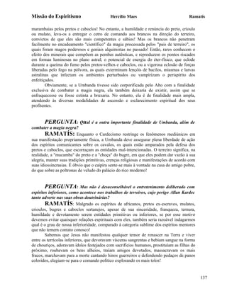 Missão do Espiritismo                      Hercílio Maes                               Ramatís

marambaias pelos pretos e caboclos! No entanto, a humildade e renúncia do preto, crioulo
ou mulato, leva-os a entregar o cetro de comando aos brancos na direção do terreiro,
convictos de que eles são mais competentes e sábios! Mas os brancos não penetram
facilmente no encadeamento "científico" da magia processada pelos "pais de terreiro", os
quais foram magos poderosos e geniais alquimistas no passado! Então, raros conhecem o
efeito dos minerais que compõem as pembas autênticas, e reproduzem os pontos riscados
em formas luminosas no plano astral; o potencial de energia do éter-físico, que eclode
durante a queima do fumo pelos pretos-velhos e caboclos, ou a vigorosa eclosão de forças
liberadas pelo fogo na pólvora, as quais exterminam lençóis de bacilos, miasmas e larvas
astralinas que infectam os ambientes perturbados ou vampirizam o perispírito dos
enfeitiçados.
        Obviamente, se a Umbanda tivesse sido corporificada pelo Alto com a finalidade
exclusiva de combater a magia negra, ela também deixaria de existir, assim que se
enfraquecesse ou fosse extinta a bruxaria. No entanto, ela é de finalidade mais ampla,
atendendo às diversas modalidades de ascensão e esclarecimento espiritual dos seus
profitentes.


       PERGUNTA: Qual é a outra importante finalidade de Umbanda, além de
combater a magia negra?
        RAMATÍS: Enquanto o Cardecismo restringe os fenômenos mediúnicos em
sua manifestação propriamente física, a Umbanda deve assegurar plena liberdade de ação
dos espíritos comunicantes sobre os cavalos, os quais estão amparados pela defesa dos
pretos e caboclos, que escorraçam as entidades mal-intencionadas. O terreiro significa, na
realidade, a "mucamba" do preto e a "choça" do bugre, em que eles podem dar vazão à sua
alegria, manter suas tradições primitivas, crenças religiosas e manifestações de acordo com
suas idiossincrasias. É óbvio que o caipira sente-se mais à vontade na casa do amigo pobre,
do que sobre as poltronas de veludo do palácio do rico moderno!


        PERGUNTA: Mas não é desaconselhável o entretenimento deliberado com
espíritos inferiores, como acontece nos trabalhos de terreiros, cujo perigo Allan Kardec
tanto adverte nas suas obras doutrinárias?
        RAMATÍS: Malgrado os espíritos de africanos, pretos ex-escravos, mulatos,
crioulos, bugres e caboclos sertanejos, apesar de sua sinceridade, franqueza, ternura,
humildade e devotamento serem entidades primitivas ou inferiores, se por esse motivo
devemos evitar quaisquer relações espirituais com eles, também seria razoável indagarmos
qual é o grau de nossa inferioridade, comparado à categoria sublime dos espíritos mentores
que não temem contato conosco!
        Sabemos que Jesus não manifestou qualquer temor de renascer na Terra e viver
entre os terrícolas inferiores, que devoravam vísceras sangrentas e bebiam sangue na forma
de chouriços, adoravam ídolos festejados com sacrifícios humanos, prostituíam as filhas do
próximo, roubavam os bens alheios, traíam amigos devotados, massacravam os mais
fracos, marchavam para a morte cantando hinos guerreiros e defendendo pedaços de panos
coloridos, elegiam-se para o comando político explorando os mais tolos!


                                                                                              137
 