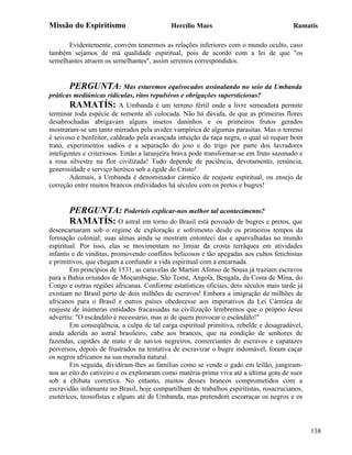 Missão do Espiritismo                       Hercílio Maes                               Ramatís

      Evidentemente, convém temermos as relações inferiores com o mundo oculto, caso
também sejamos de má qualidade espiritual, pois de acordo com a lei de que "os
semelhantes atraem os semelhantes", assim seremos correspondidos.


       PERGUNTA: Mas estaremos equivocados assinalando no seio da Umbanda
práticas mediúnicas ridículas, ritos repulsivos e obrigações supersticiosas?
        RAMATÍS: A Umbanda é um terreno fértil onde a livre semeadura permite
terminar toda espécie de semente ali colocada. Não há dúvida, de que as primeiras flores
desabrochadas abrigavam alguns insetos daninhos e os primeiros frutos gerados
mostraram-se um tanto mirrados pela avidez vampírica de algumas parasitas. Mas o terreno
é seivoso e benfeitor, caldeado pela avançada intuição da raça negra, o qual só requer bom
trato, experimentos sadios e a separação do joio e do trigo por parte dos lavradores
inteligentes e criteriosos. Então a laranjeira brava pode transformar-se em fruto sazonado e
a rosa silvestre na flor civilizada! Tudo depende de paciência, devotamento, renúncia,
generosidade e serviço heróico sob a égide do Cristo!
        Ademais, a Umbanda é denominador cármico de reajuste espiritual, ou ensejo de
correção entre muitos brancos endividados há séculos com os pretos e bugres!


       PERGUNTA: Poderíeis explicar-nos melhor tal acontecimento?
       RAMATÍS: O astral em torno do Brasil está povoado de bugres e pretos, que
desencarnaram sob o regime de exploração e sofrimento desde os primeiros tempos da
formação colonial; suas almas ainda se mostram entonteci das e aparvalhadas no mundo
espiritual. Por isso, elas se movimentam no limiar da crosta terráquea em atividades
infantis e de vinditas, promovendo conflitos belicosos e tão apegadas aos cultos fetichistas
e primitivos, que chegam a confundir a vida espiritual com a encarnada.
        Em princípios de 1531, as caravelas de Martim Afonso de Sousa já traziam escravos
para a Bahia oriundos de Moçambique, São Tomé, Angola, Bengala, da Costa de Mina, do
Congo e outras regiões africanas. Conforme estatísticas oficiais, dois séculos mais tarde já
existiam no Brasil perto de dois milhões de escravos! Embora a imigração de milhões de
africanos para o Brasil e outros países obedecesse aos imperativos da Lei Cármica de
reajuste de inúmeras entidades fracassadas na civilização lembremos que o próprio Jesus
advertiu: "O escândalo é necessário, mas ai de quem provocar o escândalo!"
        Em conseqüência, a culpa de tal carga espiritual primitiva, rebelde e desagradável,
ainda aderida ao astral brasileiro, cabe aos brancos, que na condição de senhores de
fazendas, capitães de mato e de navios negreiros, comerciantes de escravos e capatazes
perversos, depois de frustrados na tentativa de escravizar o bugre indomável, foram caçar
os negros africanos na sua moradia natural.
        Em seguida, dividiram-lhes as famílias como se vende o gado em leilão, jungiram-
nos ao eito do cativeiro e os exploraram como matéria-prima viva até a última gota de suor
sob a chibata corretiva. No entanto, muitos desses brancos comprometidos com a
escravidão infamante no Brasil, hoje compartilham de trabalhos espiritistas, rosacrucianos,
esotéricos, teosofistas e alguns até de Umbanda, mas pretendem escorraçar os negros e os




                                                                                               138
 