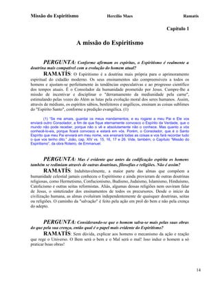 Missão do Espiritismo                        Hercílio Maes                                 Ramatís

                                                                                 Capítulo 1

                           A missão do Espiritismo

       PERGUNTA:           Conforme afirmam os espíritas, o Espiritismo é realmente a
doutrina mais compatível com a evolução do homem atual?
        RAMATÍS: O Espiritismo é a doutrina mais própria para o aprimoramento
espiritual do cidadão moderno. Os seus ensinamentos são compreensíveis a todos os
homens e ajustam-se perfeitamente às tendências especulativas e ao progresso científico
dos tempos atuais. É o Consolador da humanidade prometido por Jesus. Cumpre-lhe a
missão de incentivar e disciplinar o "derramamento da mediunidade pela carne",
estimulando pelas vozes do Além as lutas pela evolução moral dos seres humanos. Assim,
através de médiuns, os espíritos sábios, benfeitores e angélicos, ensinam as coisas sublimes
do "Espírito Santo", conforme a predição evangélica. (1)

         (1) “Se me amais, guardai os meus mandamentos; e eu rogarei a meu Pai e Ele vos
enviará outro Consolador, a fim de que fique eternamente convosco o Espírito da Verdade, que o
mundo não pode receber, porque não o vê e absolutamente não o conhece. Mas quanto a vós
conhecê-lo-eis, porque ficará convosco e estará em vós. Porém, o Consolador, que é o Santo
Espírito que meu Pai enviará em meu nome, vos ensinará todas as coisas e vos fará recordar tudo
o que vos tenho dito.” João, cap. XIV vs. 15, 16, 17 e 26. Vide, também, o Capítulo “Missão do
Espiritismo”, da obra Roteiro, de Emmanuel.



       PERGUNTA:           Mas é evidente que antes da codificação espírita os homens
também se redimiam através de outras doutrinas, filosofias e religiões. Não é assim?
        RAMATÍS: Indubitavelmente, a maior parte das almas que compõem a
humanidade celestial jamais conheceu o Espiritismo e ainda provieram de outras doutrinas
religiosas, como Hermetismo, Confucionismo, Budismo, Judaísmo, Islamismo, Hinduísmo,
Catolicismo e outras seitas reformistas. Aliás, algumas dessas religiões nem ouviram falar
de Jesus, o sintetizador dos ensinamentos de todos os precursores. Desde o início da
civilização humana, as almas evoluíram independentemente de quaisquer doutrinas, seitas
ou religiões. O caminho da "salvação" é feito pela ação em prol do bem e não pela crença
do adepto.


       PERGUNTA: Considerando-se que o homem salva-se mais pelas suas obras
do que pela sua crença, então qual é o papel mais evidente do Espiritismo?
        RAMATÍS: Sem dúvida, explicar aos homens o mecanismo da ação e reação
que rege o Universo. O Bem será o bem e o Mal será o mal! Isso induz o homem a só
praticar boas obras!




                                                                                                  14
 