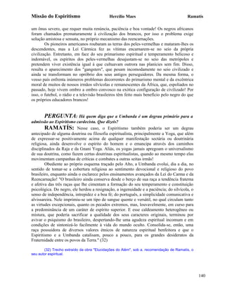 Missão do Espiritismo                       Hercílio Maes                                Ramatís

um ônus severo, que requer muita renúncia, paciência e boa vontade! Os negros africanos
foram chamados prematuramente à civilização dos brancos, por isso o problema exige
solução amistosa e sensata, no próprio mecanismo das reencarnações.
        Os pioneiros americanos roubaram as terras dos peles-vermelhas e mataram-lhes os
descendentes, mas a Lei Cármica fez as vítimas encarnarem-se no seio da própria
civilização. Entretanto, em face do seu primarismo espiritual e temperamento belicoso e
indomável, os espíritos dos peles-vermelhas desajustam-se no seio das metrópoles e
pretendem viver existência igual à que cultuavam outrora nas planícies sem fim. Disso,
resulta o aparecimento dos "gangsters", que pesam incomodamente no seio civilizado e
ainda se transformam no opróbrio dos seus antigos perseguidores. Da mesma forma, o
vosso país enfrenta inúmeros problemas decorrentes do primarismo mental e da excêntrica
moral de muitos de nossos irmãos silvícolas e remanescentes da África, que, espoliados no
passado, hoje vivem ombro a ombro convosco na exótica configuração de civilizado! Por
isso, o futebol, o rádio e a televisão brasileiros têm feito mais benefício pelo negro do que
os próprios educadores brancos!


        PERGUNTA: Há quem diga que a Umbanda é um degrau primário para a
admissão ao Espiritismo cardecista. Que dizeis?
        RAMATÍS: Nesse caso, o Espiritismo também poderia ser um degrau
antecipado de alguma doutrina ou filosofia espiritualista, principalmente a Yoga, que além
de expressar-se positivamente acima de qualquer manifestação sectária ou doutrinária
religiosa, ainda desenvolve o espírito do homem e o emancipa através dos caminhos
disciplinados da Raja e da Gnani Yoga. Aliás, os yogas jamais apregoam o universalismo
de sua doutrina, como fazem certas doutrinas espiritualistas, quando ao mesmo tempo elas
movimentam campanhas de críticas e combates a outras seitas irmãs!
        Obediente ao próprio esquema traçado pelo Alto, a Umbanda evolui, dia a dia, no
sentido de tomar-se a cobertura religiosa ao sentimento devocional e religioso do povo
brasileiro, enquanto ainda o esclarece pelos ensinamentos avançados da Lei do Carma e da
Reencarnação! "O brasileiro ainda conserva desde o berço de sua raça a tendência fraterna
e afetiva das três raças que lhe cimentam a formação do seu temperamento e constituição
psicológica. Do negro, ele herdou a resignação, a ingenuidade e a paciência; do silvícola, o
senso de independência, intrepidez e a boa fé; do português, a simplicidade comunicativa e
alvissareira. Nele imprimiu-se um tipo de sangue quente e versátil, no qual circulam tanto
as virtudes excepcionais, quanto os pecados extremos, mas, louvavelmente, em curso para
a predominância de um caráter de espírito superior. E esse caldeamento heterogêneo ou
mistura, que poderia sacrificar a qualidade dos seus caracteres originais, terminou por
avivar o psiquismo do brasileiro, despertando-lhe uma agudeza espiritual incomum e em
condições de sintonizá-lo facilmente à vida do mundo oculto. Consolida-se, então, uma
raça possuidora de diversos valores étnicos de natureza espiritual benfeitora e que o
Espiritismo e a Umbanda catalisam, pouco a pouco, para os grandes desideratos da
Fraternidade entre os povos da Terra." (32)

       (32) Trecho extraído da obra "Elucidações do Além", sob a. recomendação de Ramatís, o
seu autor espiritual.




                                                                                                140
 
