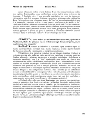 Missão do Espiritismo                       Hercílio Maes                                Ramatís

       Jamais o brasileiro poderia viver à distância de um rito, uma cerimônia ou contato
com espíritos desencarnados, o que justifica tanto a mesa espírita como os terreiros de
Umbanda. O brasileiro ateu é uma anomalia psicológica, um caso de tratamento
psicoterápico, pois ele é a semente destinada a germinar a sétima raça-mãe espiritual da
Terra. Daí o motivo porque a Umbanda, através do "élan" ou "denominador psíquico", que
é o preto-velho, conseguiu realizar a curto prazo a confraternização positiva e in:"
condicional de várias raças sob o mesmo credo, coisa que jamais pôde fazer até o momento
qualquer outra doutrina, filosofia ou sistema político do mundo. Ela conseguiu aliciar sob a
mesma bandeira, negros, poloneses, italianos, sírios, árabes, portugueses, russos, espanhóis,
alemães, japoneses e judeus, os quais se comovem e se tornam verdadeiras crianças
temerosas diante do preto-velho "sabido" e do caboclo amigo, mas rude!


        PERGUNTA: Mas à medida que a Umbanda libera-se dos ritos, apetrechos e
fetichismo herdados dos africanos, ela não poderia convergir diretamente para o gênero
mediúnico da mesa cardecista?
        RAMATÍS: Embora a Umbanda e o Espiritismo sejam doutrinas dignas do
mesmo louvor espiritual e convirjam para o mesmo objetivo de libertar o espírito humano
das ilusões da carne, elas variam quanto às suas práticas doutrinárias.
        O Espiritismo deve manter-se irredutível na sua linhagem iniciática, rejeitando e
proibindo, em seu seio, idolatrias, cultos excêntricos, cerimônias, promessas, cantorias,
fetiches, obrigações religiosas, paramentos e crendices mitológicas, simbolismos e
hierarquias sacerdotais, pois é a "fonte" desobstruída para atender as criaturas que
ultrapassam a fase idólatra e fetichista do mundo profano. Mas a Umbanda obedece a outro
esquema de atividade traçado pela Administração Sideral, pois é realmente uma escola
doutrinária com apetrechos de culto e tradições primitivas, destinada a auxiliar os seus
adeptos a dinamizarem as suas energias espirituais firmando o pensamento e a emoção no
processo litúrgico e nas configurações exotéricas. Mas à medida que os umbandistas
evoluem no intercâmbio afetivo com os pretos-velhos e caboclos, os seus apetrechos de uso
e estudo religioso também apuram-se e substituem-se por outros mais sensatos e modernos,
assim como os alunos primários antigamente usavam lousas e giz para fazer suas lições, e,
modernamente, servem-se de blocos de papel e eficientes canetas-tinteiro!
        A Umbanda não evolui, nem tende diretamente para tornar-se puro cardecismo,
porque os apetrechos, ritos, fetiches, as tradições e a liberdade fenomênica no intercâmbio
mediúnico incondicional com os pretos e caboclos, que lhe constituem o fundamento
doutrinário, não devem ser cultuados pelos espíritas cardecistas. Obviamente, são passíveis
de censuras os cardecistas que exigem a Umbanda liberta de fetichismo, cultos, rituais e
práticas de magia, assim como os umbandistas que pretendam acender velas e riscar pontos
nas mesas espíritas! Que o Espiritismo siga o seu rumo orientado pelo bom senso e a lógica
de Allan Kardec, e a Umbanda marche para a libertação espiritual dos seus adeptos dentro
do próprio condicionamento fetichista!




                                                                                                141
 