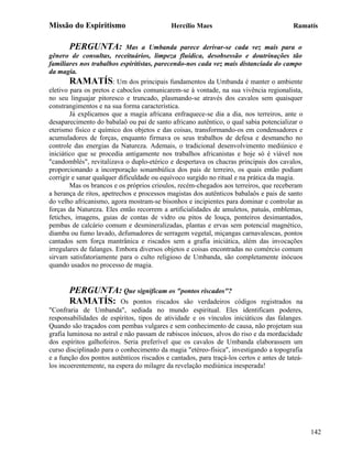 Missão do Espiritismo                       Hercílio Maes                                Ramatís


       PERGUNTA:             Mas a Umbanda parece derivar-se cada vez mais para o
gênero de consultas, receituários, limpeza fluídica, desobsessão e doutrinações tão
familiares nos trabalhos espiritistas, parecendo-nos cada vez mais distanciada do campo
da magia.
        RAMATÍS: Um dos principais fundamentos da Umbanda é manter o ambiente
eletivo para os pretos e caboclos comunicarem-se à vontade, na sua vivência regionalista,
no seu linguajar pitoresco e truncado, plasmando-se através dos cavalos sem quaisquer
constrangimentos e na sua forma característica.
        Já explicamos que a magia africana enfraquece-se dia a dia, nos terreiros, ante o
desaparecimento do babalaô ou pai de santo africano autêntico, o qual sabia potencializar o
eterismo físico e químico dos objetos e das coisas, transformando-os em condensadores e
acumuladores de forças, enquanto firmava os seus trabalhos de defesa e desmancho no
controle das energias da Natureza. Ademais, o tradicional desenvolvimento mediúnico e
iniciático que se procedia antigamente nos trabalhos africanistas e hoje só é viável nos
"candomblés", revitalizava o duplo-etérico e despertava os chacras principais dos cavalos,
proporcionando a incorporação sonambúlica dos pais de terreiro, os quais então podiam
corrigir e sanar qualquer dificuldade ou equívoco surgido no ritual e na prática da magia.
        Mas os brancos e os próprios crioulos, recém-chegados aos terreiros, que receberam
a herança de ritos, apetrechos e processos magistas dos autênticos babalaôs e pais de santo
do velho africanismo, agora mostram-se bisonhos e incipientes para dominar e controlar as
forças da Natureza. Eles então recorrem a artificialidades de amuletos, patuás, emblemas,
fetiches, imagens, guias de contas de vidro ou pitos de louça, ponteiros desimantados,
pembas de calcário comum e desmineralizadas, plantas e ervas sem potencial magnético,
diamba ou fumo lavado, defumadores de serragem vegetal, miçangas carnavalescas, pontos
cantados sem força mantrânica e riscados sem a grafia iniciática, além das invocações
irregulares de falanges. Embora diversos objetos e coisas encontradas no comércio comum
sirvam satisfatoriamente para o culto religioso de Umbanda, são completamente inócuos
quando usados no processo de magia.


       PERGUNTA: Que significam os "pontos riscados"?
       RAMATÍS: Os pontos riscados são verdadeiros                 códigos registrados na
"Confraria de Umbanda", sediada no mundo espiritual. Eles identificam poderes,
responsabilidades de espíritos, tipos de atividade e os vínculos iniciáticos das falanges.
Quando são traçados com pembas vulgares e sem conhecimento de causa, não projetam sua
grafia luminosa no astral e não passam de rabiscos inócuos, alvos do riso e da mordacidade
dos espíritos galhofeiros. Seria preferível que os cavalos de Umbanda elaborassem um
curso disciplinado para o conhecimento da magia "etéreo-física", investigando a topografia
e a função dos pontos autênticos riscados e cantados, para traçá-los certos e antes de tateá-
los incoerentemente, na espera do milagre da revelação mediúnica inesperada!




                                                                                                142
 