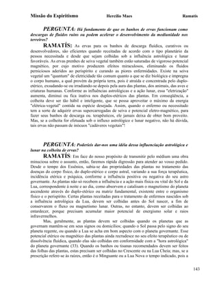 Missão do Espiritismo                       Hercílio Maes                               Ramatís


       PERGUNTA: Há fundamento de que os banhos de ervas funcionam como
descargas de fluidos ruins ou podem acelerar o desenvolvimento da mediunidade nos
terreiros?
        RAMATÍS: As ervas para os banhos de descarga fluídica, curativos ou
desenvolvedores, são eficientes quando receitadas de acordo com o tipo planetário da
pessoa necessitada e desde que sejam colhidas sob a influência astrológica e lunar
favoráveis. As ervas prenhes de seiva vegetal também estão saturadas de vigoroso potencial
magnético, por cujo motivo produzem efeitos miraculosos, eliminando os fluidos
perniciosos aderidos ao perispírito e curando as piores enfermidades. Existe na seiva
vegetal um "quantum" de eletricidade tão comum quanto a que se diz biológica e impregna
o corpo humano, a qual provém da própria terra, pois é atraída e concentrada pelo duplo-
etérico, exsudando-se ou irradiando-se depois pela aura das plantas, dos animais, das aves e
criaturas humanas. Conforme as influências astrológicas e a ação lunar, essa "eletrização"
aumenta, diminui ou fica inativa nos duplos-etéricos das plantas. Em conseqüência, a
colheita deve ser tão hábil e inteligente, que se possa aproveitar o máximo da energia
"elétrica-vegetal" contida na espécie desejada. Assim, quando o enfermo ou necessitado
tem a sorte de adquirir ervas supercarregadas de seiva e potencial eletro-magnético, para
fazer seus banhos de descarga ou. terapêuticos, ele jamais deixa de obter bom proveito.
Mas, se a colheita for efetuada sob o influxo astrológico e lunar negativo, não há dúvida,
tais ervas não passam de inócuos "cadáveres vegetais"!



       PERGUNTA: Poderíeis dar-nos uma idéia dessa influenciação astrológica e
lunar na colheita de ervas?
        RAMATÍS: Em face do nosso propósito de transmitir pelo médium uma obra
minuciosa sobre o assunto, então, faremos rápida digressão para atender ao vosso pedido.
Desde o tempo dos Essênios, sabia-se das propriedades das plantas no tratamento das
doenças do corpo físico, do duplo-etérico e corpo astral, variando a sua força terapêutica,
incidência etérica e psíquica, conforme a influência positiva ou negativa do seu astro
governante. As plantas não só recebem a influência e a ação mais física ou vital do Sol e da
Lua, correspondente à noite e ao dia, como absorvem e catalisam o magnetismo do planeta
ascendente através do duplo-etérico ou matriz fundamental, existente entre o organismo
físico e o perispírito. Certas plantas receitadas para o tratamento de enfermos nascidos sob
a influência astrológica da Lua, devem ser colhidas antes do Sol nascer, a fim de
conservarem o fluxo ou magnetismo lunar. Outras, no entanto, devem ser colhidas ao
entardecer, porque precisam acumular maior potencial de energismo solar e raios
infravermelhos.
        Mas, geralmente, as plantas devem ser colhidas quando os planetas que as
governam mantêm-se em seus signos ou domicílios; quando o Sol passa pelo signo do seu
planeta regente, ou quando a Lua se acha em bom aspecto com o planeta governante. Esse
potencial etérico ou magnético das plantas ainda recrudesce no seu efeito terapêutico ou de
dissolvência fluídica, quando elas são colhidas em conformidade com a "hora astrológica"
do planeta governante (33). Quando os banhos ou tisanas recomendados devem ser feitos
das folhas das plantas, estas precisam ser colhidas no Crescente ou na Lua Cheia; mas, se a
prescrição refere-se às raízes, então é o Minguante ou a Lua Nova o tempo indicado, pois a


                                                                                               143
 