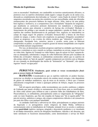 Missão do Espiritismo                      Hercílio Maes                               Ramatís

com os encarnados! Atualmente, nos candomblés ou terreiros autenticamente africanos, os
pretensos exus ou espíritos elementares ainda sugam o sangue de galos ou de outras aves,
deixando-as completamente desvitalizadas ou "enxutas", numa fração de minuto! Os bifes
sangrentos encontrados nas portas dos cemitérios ou nas encruzilhadas, ainda são oferendas
remanescentes dos processos bárbaros da magia africana. Aliás, trata-se de uma prática
bem ingênua e inofensiva, se a compararmos com o horripilante "despacho de sangueira",
que atualmente os carniceiros praticam diariamente nos matadouros e charqueadas,
trucidando animais para alimentar o cemitério da barriga dos civilizados! Mediante o
fornecimento tão pródigo e por atacado do sangue palpitante e prenhe de fluido vital, os
espíritos das sombras desinteressam-se de quaisquer ritos, negócios ou intercâmbios no
campo da magia negra! Os próprios civilizados fornecem-lhes a fartura de éter-físico
contido no sangue, e ainda o fazem sem exigências ou quaisquer obrigações secundárias!
Graças ao progresso e aos eventos da ciência moderna que "eletroniza" matadouros e
charqueadas, trucidando bois, carneiros, porcos e cavalos, assim como se fabricam
comprimidos ou palitos, os espíritos vampiros gozam de imensa tranqüilidade com respeito
à sua mórbida nutrição sanguinolenta!
        Por isso, já demonstram excelente progresso espiritual as entidades que baixam nos
terreiros e contentam-se com a marafa ou cachaça, marambaia ou cerveja, sangue de Cristo
ou vinho tinto, lágrima de Yemanjá ou vinho branco, água de açúcar ou licor, espuma-do-
mar ou champanha, substituindo o sangue do velho barbarismo africano pelo sucedâneo da
bebida dos civilizados! Ademais, os umbandistas esclarecidos sabem que os espíritos de
alta estirpe sideral, ou "pais de segredo", quando comparecem aos terreiros sem as falanges
do seu comando ou desobrigados das tarefas de "desmancho" ou "demanda", eles apenas
ingerem "mazia" ou água pura!


        PERGUNTA: Finalmente, quais seriam as vossas recomendações finais
para os nossos irmãos de Umbanda?
        RAMATÍS: Considerando-se que os espíritos malévolos só podem fascinar,
escravizar ou obsidiar os encarnados através da conduta moral corrupta e não dependente
do gênero de trabalhos mediúnicos, seja de mesa ou de terreiro, é óbvio que o homem
radicalmente evangelizado é imune a quaisquer práticas de feitiços, magias ou processos
obsessivos.
        Sob tal aspecto psicológico, então recomendamos aos cavalos cambonos e adeptos
de Umbanda que jamais olvidem os ensinamentos do Cristo-Jesus, pois os mistificadores
do Além estão atentos para infiltrar-se ante a primeira falha dos trabalhadores do Bem.
Precavenham-se, os umbandistas, principalmente contra as vulgarizações de "obrigações"
cada vez mais freqüentes, que lhes são exigidas do Espaço por "dá cá aquela palha"! Os
pais de terreiros, autênticos e amigos, não exigem compromissos ridículos e até censuráveis
por parte dos filhos e por qualquer banalidade.
        As entidades malévolas e subversivas do Além, principalmente os antigos maiorais
da Inquisição e os perseguidores cruéis religiosos da Idade Média, infiltram-se
sorrateiramente entre os trabalhadores de Umbanda, tentando levar os cavalos e cambonos
a uma passividade inglória e perigosa, atingindo o descontrole mediúnico e os vinculando
às atividades demoníacas, através de obrigações humilhantes, ridículas e até obscenas, que
tanto satisfazem os luxuriosos desencarnados, como desmoralizam o serviço do Bem!


                                                                                              145
 
