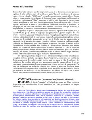 Missão do Espiritismo                          Hercílio Maes                                  Ramatís

Temos observado inúmeros cavalos imprudentes, que já se deixaram dominar por esses
espíritos de alto intelecto, mas subvertidos, os quais "baixam" nos terreiros à guisa de
pretos-velhos e caboclos "falsificados", operando num programa maquiavélico a fim de
minar as bases sensatas do arcabouço da Umbanda! Após conquistarem melifluamente a
amizade e a confiança dos "filhos", levam-nos às práticas mais absurdas e os convencem de
estarem vinculados às mais altas linhagens espirituais. Sub-repticiamente, eles exaltam o
orgulho, satisfazem a vaidade, proporcionam facilidades materiais e justificam as
desagregações nos lares; mas, enquanto isso, semeiam a discórdia, a intriga, o ridículo, o
prejuízo moral, a desunião e o desmoronamento do labor mediúnico!
        Repetimos: os pais de terreiros filiados à instituição espiritual do Cordeiro Jesus, o
louvado Oxalá, que é a fonte de inspiração dos pretos-velhos, jamais exigirão, dos seus
cavalos e cambonos, qualquer prática insensata ou obrigação que os ponham em ridículo ou
contrarie a ética tradicional da vida humana moderna! A exigência, imposição ou ameaça
não provêm de entidades consagradas ao serviço de Oxalá, mas são características e
reconhecíveis do espírito despeitado, vingativo, vaidoso, ciumento e mal-intencionado.
Umbanda tem fundamento, mas é preciso que os cavalos, cambonos e adeptos vigiem
rigorosamente os seus próprios atos e evitem o "amolecimento" espiritual, que sempre
decorre do excesso de pedidos para lograr facilidades materiais. A Terra é escola de
educação espiritual e o homem não deve abdicar do seu discernimento, pois é tão incorreto
e nocivo, a si mesmo, o umbandista que recorre ao pai de terreiro para lhe alugar uma casa,
como o cardecista que incomoda o guia para curar-lhe um resfriado!
        Os espíritos gozadores, maquiavélicos e interesseiros não praticam a caridade e não
concedem proteção gratuita; eles apenas fazem "negócios", assim como os egoístas na
Terra apoderam-se do melhor pedaço, mesmo que isto custe a vida do próximo! Os
malfeitores das sombras cobram juros escorchantes quando prestam algum favor aos
encarnados, pois em troca de algumas gotas de água, exigem um tonel de indenização! Por
isso, há fundamento na lenda das criaturas que vendem a alma aos demônios, cujos
credores tanto cobram por serviços mesquinhos, como por deliberada perversidade! Aquele
que abdica de sua vontade e do seu discernimento, no contato tão severo com o Além-
túmulo, arrisca-se a tornar-se mais um escravo do cativeiro astralino!


       PERGUNTA: Qual seria o "pensamento" do Cristo sobre a Umbanda?
       RAMATÍS: O Cristo "modelou" a Umbanda por amor aos filhos rústicos           e
desgarrados; mas os umbandistas devem "modelar-se" no Cristo, por amor de sua própria
felicidade! (34)

         (34) N. de Edson Guiraud: Apesar das considerações de Ramatís, em situar a Umbanda
como Mediunismo e não Espiritismo, podemos afiançar que da parte dos umbandistas estudiosos
e conscientes da realidade, o Cardecismo é acatado e reconhecido como um elevado movimento
de libertação do homem terreno. Aliás, ante o parecer da "Comissão de Doutrina do Conselho
Nacional", da Federação Espírita Brasileira, de que "todas as religiões são boas", e da orientação
dos próprios espíritos desencarnados no seio cardecista, que já ajuízam de modo louvável a seita
umbandista, fica comprovado que os viajantes não perdem suas qualificações de irmãos eternos,
pois todos os caminhos religiosos levam a Deus. Quanto à harmonia e confraternização entre
irmãos cardecistas e umbandistas, cremos que isso é assunto pacífico, pois tanto os estudos
filosóficos e morais dos espíritas, como as realizações práticas dos umbandistas no campo do




                                                                                                     146
 