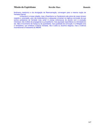 Missão do Espiritismo                         Hercílio Maes                                  Ramatís

fenômeno mediúnico e da divulgação da Reencarnação, convergem para a mesma noção de
Verdade Eterna!
        Umbanda é a nossa religião, mas o Espiritismo ou Cardecismo são alvos de nosso sincero
respeito e veneração, pois não pretendemos a catequese universal na ingênua convicção de que
somos portadores da Verdade mais certa! A crença sintoniza-se de acordo com a evolução
individual; não é efeito de propaganda ou proselitismo, mas aquisição espontânea na intimidade do
ser. Não é movimento de massa ou de quantidade, mas qualidade de convicção. E a Religião Una
e Verdadeira, que sintetiza a Eterna Verdade, não é seita ou doutrina religiosa, mas a vivência
incondicional e incessante do AMOR!




                                                                                                    147
 