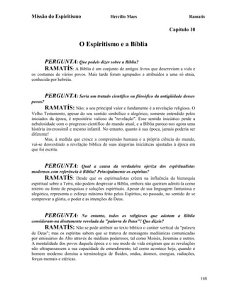 Missão do Espiritismo                      Hercílio Maes                              Ramatís

                                                                           Capítulo 10

                          O Espiritismo e a Bíblia

         PERGUNTA: Que podeis dizer sobre a Bíblia?
         RAMATÍS: A Bíblia é um conjunto de antigos livros que descreviam a vida e
os costumes de vários povos. Mais tarde foram agrupados e atribuídos a uma só etnia,
conhecida por hebréia.


         PERGUNTA: Seria um tratado científico ou filosófico da antigüidade desses
povos?
         RAMATÍS: Não; o seu principal valor e fundamento é a revelação religiosa. O
Velho Testamento, apesar do seu sentido simbólico e alegórico, somente entendido pelos
iniciados da época, é repositório valioso da "revelação". Esse sentido iniciático perde a
nebulosidade com o progresso científico do mundo atual; e a Bíblia parece-nos agora uma
história inverossímil e mesmo infantil. No entanto, quanto à sua época, jamais poderia ser
diferente!
        Mas, à medida que cresce a compreensão humana e a própria ciência do mundo,
vai-se desvestindo a revelação bíblica de suas alegorias iniciáticas ajustadas à época em
que foi escrita.


         PERGUNTA:           Qual a causa da verdadeira ojeriza dos espiritualistas
modernos com referência à Bíblia? Principalmente os espíritas?
        RAMATÍS: Desde que os espiritualistas crêem na influência da hierarquia
espiritual sobre a Terra, não podem desprezar a Bíblia, embora não queiram admiti-la como
roteiro ou fonte de pesquisas e soluções espirituais. Apesar de sua linguagem fantasiosa e
alegórica, representa o esforço máximo feito pelos Espíritos, no passado, no sentido de se
comprovar a glória, o poder e as intenções de Deus.


       PERGUNTA: No entanto, todos os religiosos que adotam a Bíblia
consideram-na diretamente revelada da "palavra de Deus"! Que dizeis?
       RAMATÍS: Não se pode atribuir ao texto bíblico o caráter vertical da "palavra
de Deus"; mas os espíritas sabem que se tratava de mensagens mediúnicas comunicadas
por emissários do Alto através de médiuns poderosos, tal como Moisés, Jeremias e outros.
A mentalidade dos povos daquela época e o seu modo de vida exigiram que as revelações
não ultrapassassem a sua capacidade de entendimento, tal como acontece hoje, quando o
homem moderno domina a terminologia de fluidos, ondas, átomos, energias, radiações,
forças mentais e etéricas.



                                                                                             148
 