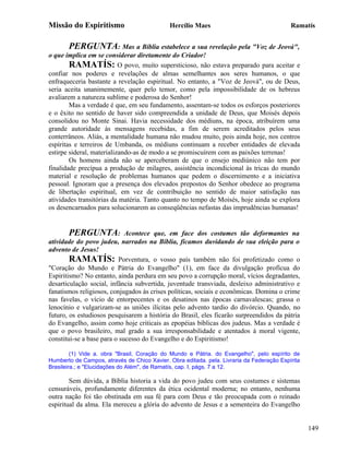 Missão do Espiritismo                        Hercílio Maes                                 Ramatís


       PERGUNTA: Mas a Bíblia estabelece a sua revelação pela "Voz de Jeová",
o que implica em se considerar diretamente do Criador!
        RAMATÍS: O povo, muito supersticioso, não estava preparado para aceitar e
confiar nos poderes e revelações de almas semelhantes aos seres humanos, o que
enfraqueceria bastante a revelação espiritual. No entanto, a "Voz de Jeová", ou de Deus,
seria aceita unanimemente, quer pelo temor, como pela impossibilidade de os hebreus
avaliarem a natureza sublime e poderosa do Senhor!
        Mas a verdade é que, em seu fundamento, assentam-se todos os esforços posteriores
e o êxito no sentido de haver sido compreendida a unidade de Deus, que Moisés depois
consolidou no Monte Sinai. Havia necessidade dos médiuns, na época, atribuírem uma
grande autoridade às mensagens recebidas, a fim de serem acreditados pelos seus
conterrâneos. Aliás, a mentalidade humana não mudou muito, pois ainda hoje, nos centros
espíritas e terreiros de Umbanda, os médiuns continuam a receber entidades de elevada
estirpe sideral, materializando-as de modo a se promiscuírem com as paixões terrenas!
        Os homens ainda não se aperceberam de que o ensejo mediúnico não tem por
finalidade precípua a produção de milagres, assistência incondicional às tricas do mundo
material e resolução de problemas humanos que pedem o discernimento e a iniciativa
pessoal. Ignoram que a presença dos elevados prepostos do Senhor obedece ao programa
de libertação espiritual, em vez de contribuição no sentido de maior satisfação nas
atividades transitórias da matéria. Tanto quanto no tempo de Moisés, hoje ainda se explora
os desencarnados para solucionarem as conseqüências nefastas das imprudências humanas!


        PERGUNTA: Acontece que, em face dos costumes tão deformantes na
atividade do povo judeu, narrados na Bíblia, ficamos duvidando de sua eleição para o
advento de Jesus!
        RAMATÍS: Porventura, o vosso país também não foi profetizado como o
"Coração do Mundo e Pátria do Evangelho" (1), em face da divulgação profícua do
Espiritismo? No entanto, ainda perdura em seu povo a corrupção moral, vícios degradantes,
desarticulação social, infância subvertida, juventude transviada, desleixo administrativo e
fanatismos religiosos, conjugados às crises políticas, sociais e econômicas. Domina o crime
nas favelas, o vício de entorpecentes e os desatinos nas épocas carnavalescas; grassa o
lenocínio e vulgarizam-se as uniões ilícitas pelo advento tardio do divórcio. Quando, no
futuro, os estudiosos pesquisarem a história do Brasil, eles ficarão surpreendidos da pátria
do Evangelho, assim como hoje criticais as epopéias bíblicas dos judeus. Mas a verdade é
que o povo brasileiro, mal grado a sua irresponsabilidade e atentados à moral vigente,
constitui-se a base para o sucesso do Evangelho e do Espiritismo!

         (1) Vide a. obra "Brasil, Coração do Mundo e Pátria. do Evangelho", pelo espírito de
Humberto de Campos, através de Chico Xavier. Obra editada. pela. Livraria da Federação Espírita
Brasileira.; e "Elucidações do Além", de Ramatís, cap. I, págs. 7 a 12.

        Sem dúvida, a Bíblia historia a vida do povo judeu com seus costumes e sistemas
censuráveis, profundamente diferentes da ética ocidental moderna; no entanto, nenhuma
outra nação foi tão obstinada em sua fé para com Deus e tão preocupada com o reinado
espiritual da alma. Ela mereceu a glória do advento de Jesus e a sementeira do Evangelho


                                                                                                  149
 