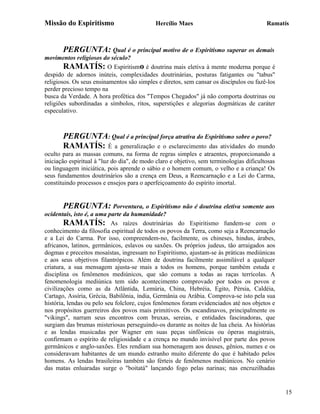 Missão do Espiritismo                       Hercílio Maes                                Ramatís



       PERGUNTA: Qual é o principal motivo de o Espiritismo superar os demais
movimentos religiosos do século?
        RAMATÍS: O Espiritismo é doutrina mais eletiva à mente moderna porque é
despido de adornos inúteis, complexidades doutrinárias, posturas fatigantes ou "tabus"
religiosos. Os seus ensinamentos são simples e diretos, sem cansar os discípulos ou fazê-los
perder precioso tempo na
busca da Verdade. A hora profética dos "Tempos Chegados" já não comporta doutrinas ou
religiões subordinadas a símbolos, ritos, superstições e alegorias dogmáticas de caráter
especulativo.



       PERGUNTA: Qual é a principal força atrativa do Espiritismo sobre o povo?
       RAMATÍS: É a generalização e o esclarecimento das atividades do mundo
oculto para as massas comuns, na forma de regras simples e atraentes, proporcionando a
iniciação espiritual à "luz do dia", de modo claro e objetivo, sem terminologias dificultosas
ou linguagem iniciática, pois aprende o sábio e o homem comum, o velho e a criança! Os
seus fundamentos doutrinários são a crença em Deus, a Reencarnação e a Lei do Carma,
constituindo processos e ensejos para o aperfeiçoamento do espírito imortal.


       PERGUNTA: Porventura, o Espiritismo não é doutrina eletiva somente aos
ocidentais, isto é, a uma parte da humanidade?
        RAMATÍS: As raízes doutrinárias do Espiritismo fundem-se com o
conhecimento da filosofia espiritual de todos os povos da Terra, como seja a Reencarnação
e a Lei do Carma. Por isso, compreendem-no, facilmente, os chineses, hindus, árabes,
africanos, latinos, germânicos, eslavos ou saxões. Os próprios judeus, tão arraigados aos
dogmas e preceitos mosaístas, ingressam no Espiritismo, ajustam-se às práticas mediúnicas
e aos seus objetivos filantrópicos. Além de doutrina facilmente assimilável a qualquer
criatura, a sua mensagem ajusta-se mais a todos os homens, porque também estuda e
disciplina os fenômenos mediúnicos, que são comuns a todas as raças terrícolas. A
fenomenologia mediúnica tem sido acontecimento comprovado por todos os povos e
civilizações como as da Atlântida, Lemúria, China, Hebréia, Egito, Pérsia, Caldéia,
Cartago, Assíria, Grécia, Babilônia, índia, Germânia ou Arábia. Comprova-se isto pela sua
história, lendas ou pelo seu folclore, cujos fenômenos foram evidenciados até nos objetos e
nos propósitos guerreiros dos povos mais primitivos. Os escandinavos, principalmente os
"vikings", narram seus encontros com bruxas, sereias, e entidades fascinadoras, que
surgiam das brumas misteriosas perseguindo-os durante as noites de lua cheia. As histórias
e as lendas musicadas por Wagner em suas peças sinfônicas ou óperas magistrais,
confirmam o espírito de religiosidade e a crença no mundo invisível por parte dos povos
germânicos e anglo-saxões. Eles rendiam sua homenagem aos deuses, gênios, numes e os
consideravam habitantes de um mundo estranho muito diferente do que é habitado pelos
homens. As lendas brasileiras também são férteis de fenômenos mediúnicos. No cenário
das matas enluaradas surge o "boitatá" lançando fogo pelas narinas; nas encruzilhadas


                                                                                                15
 