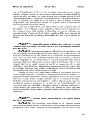 Missão do Espiritismo                      Hercílio Maes                               Ramatís

pela sua fé inquebrantável em Jeová e pela sinceridade na exposição de suas próprias
mazelas e costumes. Nenhum outro povo poderia produzir aqueles pescadores iletrados e
camponeses rudes, que saíram pelo mundo a pregar uma nova ética contrária à moral
racista e orgulhosa da época. No entanto, a humanidade atual tão evoluída cientificamente e
capaz de fotografar a face oculta da Lua ou semear o espaço de satélites e foguetes
interplanetários, ainda não conseguiu assimilar tão alto padrão de fé e a sinceridade dos
hebreus no seu amor incondicional a Jeová!
        A raça que paraninfou Isaías, João Batista, Timóteo, João Evangelista, Paulo de
Tarso, Pedro, Maria de Magdala, Tiago e a plêiade de mártires anônimos trucidados nos
circos romanos, embora tenha misturado a vida profana com a divina e atribuído suas
insanidades à própria "palavra de Deus", pode ter pregado na Bíblia moral estranha e até
aberrativa, mas doou a maior contribuição à humanidade, pois foi o berço do Salvador do
Mundo!


        PERGUNTA: Mas é evidente que há na Bíblia relatos escabrosos, que pecam
contra boa leitura e até contra a ética judaica de ser o povo escolhido para o advento de
Jesus! Que dizeis?
        RAMATÍS: Devemos compreender que a Moral tem aspectos relativos; e, por
isso, o que era moral no pretérito pode ser imoral no presente. Não se pode ajuizar a vida
de um povo de mais de dois mil anos, aferindo-lhe os valores morais mediante o critério de
vosso século. Em certos povos do Oriente a poligamia ainda é de boa moral, a fim de se
ajustar o desequilíbrio que é produto do excesso de nascimentos de mulheres sobre pequena
percentagem de homens. Algumas tribos asiáticas tacham de imoralidade o fato da viúva
ocidental sobreviver ao marido falecido, em vez de ser cremada com ele no fogo
purificador. A moral tão sublime e sadia que Jesus pregou em sua época, foi o motivo dele
ser crucificado, porque essa moral cristã era considerada subversiva ou debilitante em face
da predominância do instinto inferior dos homens da época.
        Ademais, em certos casos, a moral moderna também se torna bastante .inferior ao
critério da moral do passado. Antigamente, os homens arrancavam um "fio de barba" e o
entregavam ao credor como garantia segura de pagamento de suas dívidas; hoje, assinam
títulos sob a chancela do Fisco e depois negam-se a pagá-los aos particulares ou bancos.
Ainda depois de protestados em cartório público, os credores sofrem prejuízos. Os esposos
consideravam sagrado o casamento, por se tratar de um "contrato-bilateral", cujo
rompimento seria uma indignidade e descortesia perante a sociedade; atualmente, o
contrato conjugal, para muitos homens e mulheres, não passa de um recurso para saciar
apetites ou consolidar fortunas, podendo ser desfeito depois de concretizados os objetivos
egocêntricos!


       PERGUNTA:           Devemos ignorar propositadamente esses aspectos bíblicos
para nós tão deformantes?
        RAMATÍS: Não endossamos textos bíblicos ou de quaisquer tratados
espiritualistas que possam deformar a "melhor moral" do vosso tempo. Apenas ressaltamos
que apesar de o judeu atribuir a presunções divinas seus próprios equívocos morais, ele os


                                                                                              150
 