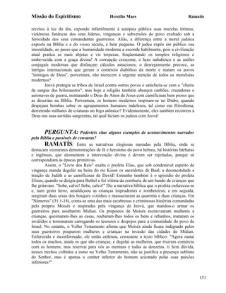 Missão do Espiritismo                       Hercílio Maes                               Ramatís

revelou à luz do dia, expondo infantilmente à autópsia pública suas mazelas íntimas,
violências fanáticas dos seus líderes, vinganças e subversões do povo exaltado sob a
ferocidade dos seus comandantes guerreiros. Aliás, a diferença entre a moral judaica
exposta na Bíblia e a do vosso século, é bem pequena. O judeu expôs em público sua
imoralidade, ao passo que a humanidade moderna a esconde habilmente, pois a civilização
atual pratica as mais abjetas e vis torpezas, freqüentando os templos religiosos e
embevecida com a graça divina! A corrupção crescente, o luxo nababesco e as uniões
conjugais modernas que disfarçam cálculos astuciosos; o desregramento precoce, as
intrigas internacionais que geram o comércio diabólico da morte e matam os povos
"inimigos de Deus", porventura, não merecem a urgente atenção de todos os moralistas
modernos?
        Jeová protegia as tribos de Israel contra outros povos e satisfazia-se com o "cheiro
de sangue dos holocaustos", mas hoje a religião também abençoa canhões, cruzadores e
aeronaves de guerra, misturando o Deus do Amor de Jesus com carnificinas bem piores que
as descritas na Bíblia. Porventura, os homens modernos inspiram-se no Diabo, quando
despejam bombas sobre os agrupamentos humanos indefesos, tal como em Hiroshima,
derretendo milhares de criaturas no fogo atômico? Evidentemente, eles também recorrem a
Deus nas suas sortidas sangrentas, tal qual faziam os judeus com Jeová!


       PERGUNTA: Poderíeis citar alguns exemplos de acontecimentos narrados
pela Bíblia e passíveis de censuras?
        RAMATÍS: Entre as narrativas elogiosas narradas pela Bíblia, onde se
destacam veementes demonstrações de fé e heroísmo do povo hebreu, há histórias bárbaras
e ingênuas, que desmentem a intervenção divina e devem ser rejeitadas, porque só
correspondiam às épocas primitivas.
        Assim, o "Livro dos Reis" exalta o profeta Elias, que sob condenável espírito de
vingança manda degolar na beira do rio Kison os sacerdotes de Baal; a desonestidade e
traição de Judith e as carnificinas de David! Estranho também é o episódio do profeta
Eliseu, quando se dirigia para Bethel e foi vítima da zombaria de um bando de crianças que
lhe gritavam: "Sobe, calvo! Sobe, calvo!" Diz a narrativa bíblica que o profeta enfureceu-se
e, num gesto feroz, amaldiçoou as crianças imprudentes e zombeteiras; e em seguida,
surgiram duas ursas dos bosques vizinhos e massacraram as quarenta e duas crianças. Em
"Números" (31:1-18), conta-se uma das mais escabrosas e criminosas histórias comandadas
pelo próprio Moisés e inspiradas pela vingança de Jeová, que mandou-o armar os
guerreiros para assaltarem Midian. Os prepostos de Moisés escravizaram mulheres e
crianças, queimaram-lhes as casas, roubaram-lhes todos os bens e rebanhos, mataram os
inválidos e terminaram carregando os tesouros e despojos para a comunidade do povo de
Israel. No entanto, o Velho Testamento afirma que Moisés ainda ficara indignado pelos
seus guerreiros pouparem mulheres e crianças na invasão das cidades de Midian.
Enfurecido e inconformado, ele então ordenou, consoante o texto bíblico: "Agora matai
todos os machos, ainda os que são crianças; e degolai as mulheres, que tiveram comércio
com os homens; mas reservai para vós as meninas e todas as donzelas. ti Sem dúvida,
nesses trechos colhidos a esmo no Velho Testamento, não se justifica a presença sublime
do Senhor, mas é apenas o caráter inferior do homem acicatado pelas suas paixões
inferiores!"


                                                                                               151
 