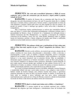 Missão do Espiritismo                      Hercílio Maes                              Ramatís




       PERGUNTA:           Não seria mais aconselhável afastarmos a Bíblia de nossas
cogitações, ante os fatos tão censuráveis que ela descreve e depois atribui à própria
vontade de Jeová?
        RAMATÍS: O espírito do homem não se emancipa pela fuga do que lhe
desagrada, mas pelo discernimento do bem e do mal! O anacoreta ainda não é o cidadão
ideal para a moradia celeste e perde para o homem curtido e experimentado na trama da
vida turbulenta e perigosa. Quem tenta salvar sua alma fugindo da vida em comum e do
pecado do mundo, é como o náufrago que apanha o único salva-vidas e abandona os
companheiros.
        Mas o Espiritismo explica satisfatoriamente os motivos das contradições bíblicas
entre sua época e o século atual, destacando profundamente a diferença existente entre a
personalidade de Moisés e Jesus. O primeiro foi o fundamento da unificação divina e
médium transmissor dos Dez Mandamentos; e o segundo, o mensageiro da verdadeira
contextura do Pai Sublime e Justo! Por isso, Allan Kardec abandonou todos os códigos
morais de instrutores, profetas e líderes religiosos do mundo, para firmar a codificação
espírita na exclusividade amorosa e sadia do Evangelho de Jesus.


       PERGUNTA: Não podemos olvidar que o espiritualismo de hoje cultua uma
idéia de Deus bem mais superior do que o "Jeová" sanguinário dos hebreus. Não é
assim?
        RAMATÍS: Há dois ou três milênios, era razoável que um povo desprovido da
cultura científica do vosso século, desconhecendo a eletricidade, o rádio, a televisão, a
cinematografia, o avião a jato, os satélites e foguetes teleguiados, presos à concepção
infantil do céu entedioso e do inferno tão melodramático, ainda confundisse o seu instinto
belicoso e a sua moral censurável com os preceitos divinos. Mas, na atualidade, é
demasiada cegueira matarem-se os homens invocando o nome de Deus para proteger os
seus exércitos simpáticos ou abençoar armas criminosas, destinadas à guerra fratricida. O
povo judeu merece censuras porque agiu estribado no mais ardente excesso de Fé e de
submissão ao Criador; no entanto, o homem do século XX pratica os mesmos desatinos e
alardeia emancipação espiritual, com a agravante de já ter conhecido Jesus!
        Se a vossa civilização pretendesse escrever sua Bíblia, adotando a mesma franqueza
e simplicidade infantil com que o povo judeu escreveu a sua, redigiria o mais imoral e
bárbaro tratado da história humana, pois relataria mazelas bem piores e ignomínias
religiosas praticadas em nome de Deus, de fazerem arrepiar os cabelos. O nascimento de
Jesus entre os israelitas é prova suficiente que esse povo estava credenciado
espiritualmente para a glória de ser o berço do Messias e merecer a afeição da humanidade
na missão de firmar o rude alicerce do edifício eterno do Cristianismo!


       PERGUNTA: Qual é a relação mais íntima entre a Bíblia e o Espiritismo?
       RAMATÍS: É o mesmo sentido de sua revelação espiritual, pois a Bíblia,
desbastada das alegorias que tanto desfiguram o entendimento exato da revelação dos


                                                                                             152
 