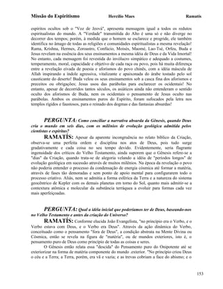 Missão do Espiritismo                      Hercílio Maes                              Ramatís

espíritos ocultos sob o "Voz de Jeová", apresenta mensagem igual a todos os redutos
espiritualistas do mundo. A "Verdade" transmitida do Alto é uma só e não diverge no
decorrer dos tempos; porém, à medida que o homem se esclarece e progride, ele também
identifica no âmago de todas as religiões e comunidades espiritualistas a mesma revelação!
Rama, Krishna, Hermes, Zoroastro, Confúcio, Moisés, Maomé, Lao-Tsé, Orfeu, Buda e
Jesus revelam na essência dos seus ensinamentos a mesma idéia de Deus e da Vida Imortal!
No entanto, cada mensagem foi revestida do invólucro simpático e adequado a costumes,
temperamento, moral, capacidade e objetivo de cada raça ou povo, pois há muita diferença
entre a revelação eivada de poesia e aforismos do povo chinês, com a idéia máscula de
Allah inspirando a índole agressiva, vitalizante e apaixonada do árabe tostado pelo sol
causticante do deserto! Buda velou os seus ensinamentos sob a casca fina dos aforismos e
preceitos ou obrigações; Jesus usou das parábolas para esclarecer os ocidentais! No
entanto, apesar de decorridos tantos séculos, os asiáticos ainda não entenderam o sentido
oculto dos aforismos de Buda, nem os ocidentais o pensamento de Jesus oculto nas
parábolas. Ambos os ensinamentos puros do Espírito, foram sufocados pela letra nos
templos rígidos e faustosos, para o reinado dos dogmas e das fantasias absurdas!


       PERGUNTA: Como conciliar a narrativa absurda da Gênesis, quando Deus
cria o mundo em seis dias, com os milênios de evolução geológica admitida pelos
cientistas e espíritas?
        RAMATÍS: Apesar da aparente incongruência no relato bíblico da Criação,
observa-se uma perfeita ordem e disciplina nos atos de Deus, pois tudo surge
gradativamente e cada coisa no seu tempo devido. Evidentemente, seria flagrante
ingenuidade dos críticos do Velho Testamento, ainda suporem que o Gênesis refere-se a
"dias" da Criação, quando trata-se de alegoria velando a idéia de "períodos longos" de
evolução geológica em sucessão através de muitos milênios. Na época da revelação o povo
não poderia entender o processo da condensação de energia cósmica até formar a matéria,
através de fases tão demoradas e sem ponto de apoio mental para configurarem todo o
processo criativo. Aliás, nem se admitia a forma esférica da Terra e a natureza do sistema
geocêntrico de Kepler com os demais planetas em torno do Sol, quanto mais admitir-se a
contextura atômica e molecular da substância terráquea a evoluir para formas cada vez
mais aperfeiçoadas.


       PERGUNTA: Qual a idéia inicial que poderíamos ter de Deus, baseando-nos
no Velho Testamento e antes da criação do Universo?
        RAMATÍS: Conforme elucida João Evangelista, "no princípio era o Verbo, e o
Verbo estava com Deus, e o Verbo era Deus". Através da ação dinâmica do Verbo,
conceituado como o pensamento "fora de Deus", a condição abstrata na Mente Divina ou
Cósmica, então se revela na figura de "matéria", ou de mundos exteriores, isto é, o
pensamento puro de Deus como princípio de todas as coisas e seres.
        O Gênesis então relata essa "descida" do Pensamento puro do Onipotente até se
exteriorizar na forma de matéria componente do mundo .exterior. "No princípio criou Deus
o céu e a Terra; a Terra, porém, era vã e vazia; e as trevas cobriam a face do abismo; e o


                                                                                             153
 