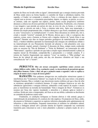 Missão do Espiritismo                       Hercílio Maes                               Ramatís

espírito de Deus era levado sobre as águas", demonstrando que a energia cósmica provinda
de Deus ainda estava na forma líquida e a caminho de forjar a substância matéria. Em
seguida, o Criador vai compondo e criando a Terra e a destaca do mar; depois o reino
vegetal com as árvores e a sementeira procriadora; depois, os répteis, os peixes, as aves e
os animais, cada um segundo sua espécie, porém, numa escala progressiva conforme
denuncia a ciência nos diversos períodos de formação planetária. Finalmente, cria o homem
à sua imagem e que presida aos peixes do mar, às aves do céu, às bestas, e a todos os
répteis, que se movem em toda a Terra, e domine toda terra. Após essa enunciação e
término da criação propriamente dita, o Senhor abençoou o que fizera, mandando que todos
os seres "crescessem e se multiplicassem". E assim. Deus descansou no sétimo dia, isto é,
criado o mundo "exterior" emanado de Si Mesmo, deixou que a vida e o progresso das
espécies, coisas, seres e homens se fizesse sob o impulso interior de "serem feitos à sua
imagem"! Durante seis dias ou longos períodos geológicos de materialização do mundo
físico, o Senhor trabalhou operando na transmutação das energias em substâncias sólidas e
na materialização do seu Pensamento Incriado até plasmar a vida planetária com seus
reinos mineral, vegetal, animal e hominal. O descanso de Deus, estágio muito conhecido
entre os sucessos do "Dia de Brahama" e "Noite de Brahama", na consecução de cada
"Manvantara", significa o período em que toda a criação segue automaticamente o plano ou
impulso inicial da Divindade, cumprindo-lhe o pensamento e a vontade criadora. É o
retorno do Espírito fragmentado nas espécies "vivas" na matéria, o "filho pródigo" em
busca do lar sideral de onde partiu, um dia, em descenso vibratório até forjar a sua
consciência de "ser" e "existir".


         PERGUNTA: Mas em nossas concepções espiritistas somos avessos aos
relatos bíblicos sobre Adão e Eva, o primeiro casal, e a incoerência de possuírem apenas
dois filhos homens, Caim e Abel, em que o primeiro mata o segundo e não se explica a
origem de tantos seres e raças do nosso globo?
         RAMATÍS: Não podemos alongar-nos em explicações minuciosas quanto à
interferência dos "Construtores Siderais" na criação da Terra, dos seus reinos e da própria
linhagem humana. Mas a verdade é que decorreram muitos milênios até que a face do orbe
se mostrasse apropriada à existência humana. O corpo terráqueo forjava-se no seio das
substâncias ignescentes e energias telúricas, submetido a toda espécie de reação e ensaio
para se transformar na moradia da humanidade "feita à imagem de Deus". Formam-se os
oceanos por força dos vapores inundando a atmosfera e o planeta agita-se instável e
confuso, ferido por raios e tempestades, até fixar-se em sua órbita e submeter-se docilmente
ao comando do poderoso centro solar.
         Finalmente, as condições terráqueas se fizeram eletivas à vida animal, graças à
materialização do protoplasma (2), essência da vida orgânica. Os prepostos de Deus, então,
devotaram-se fielmente a organizar as espécies inferiores plasmadas pelo aglutinamento de
infusórios e vidas microbianas. Enquanto transcorriam os milênios no calendário sideral,
evoluiu a linhagem animal sob a pressão interna do Espírito compondo sua vestimenta
transitória para relacionar-se com o meio planetário e plasmar a própria noção de ser e
existir.




                                                                                               154
 