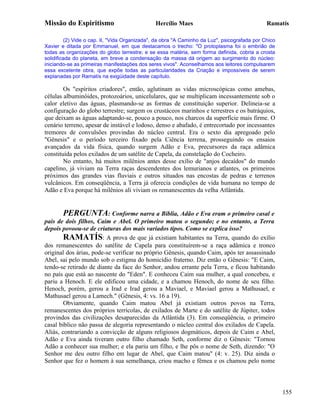 Missão do Espiritismo                          Hercílio Maes                                  Ramatís

         (2) Vide o cap. II, "Vida Organizada", da obra "A Caminho da Luz", psicografada por Chico
Xavier e ditada por Emmanuel, em que destacamos o trecho: "O protoplasma foi o embrião de
todas as organizações do globo terrestre; e se essa matéria, sem forma definida, cobria a crosta
solidificada do planeta, em breve a condensação da massa dá origem ao surgimento do núcleo:
iniciando-se as primeiras manifestações dos seres vivos". Aconselhamos aos leitores compulsarem
essa excelente obra, que expõe todas as particularidades da Criação e impossíveis de serem
explanadas por Ramatís na exigüidade deste capítulo.

        Os "espíritos criadores", então, aglutinam as vidas microscópicas como amebas,
células albuminóides, protozoários, unicelulares, que se multiplicam incessantemente sob o
calor eletivo das águas, plasmando-se as formas de constituição superior. Delineia-se a
configuração do globo terrestre; surgem os crustáceos marinhos e terrestres e os batráquios,
que deixam as águas adaptando-se, pouco a pouco, nos charcos da superfície mais firme. O
cenário terreno, apesar de instável e lodoso, denso e abafado, é entrecortado por incessantes
tremores de convulsões provindas do núcleo central. Era o sexto dia apregoado pelo
"Gênesis" e o período terceiro fixado pela Ciência terrena, prosseguindo os ensaios
avançados da vida física, quando surgem Adão e Eva, precursores da raça adâmica
constituída pelos exilados de um satélite de Capela, da constelação do Cocheiro.
        No entanto, há muitos milênios antes desse exílio de "anjos decaídos" do mundo
capelino, já viviam na Terra raças descendentes dos lemurianos e atlantes, os primeiros
próximos das grandes vias fluviais e outros situados nas encostas de pedras e terrenos
vulcânicos. Em conseqüência, a Terra já oferecia condições de vida humana no tempo de
Adão e Eva porque há milênios ali viviam os remanescentes da velha Atlântida.


        PERGUNTA: Conforme narra a Bíblia, Adão e Eva eram o primeiro casal e
pais de dois filhos, Caim e Abel. O primeiro matou o segundo; e no entanto, a Terra
depois povoou-se de criaturas dos mais variados tipos. Como se explica isso?
        RAMATÍS: A prova de que já existiam habitantes na Terra, quando do exílio
dos remanescentes do satélite de Capela para constituírem-se a raça adâmica e tronco
original dos árias, pode-se verificar no próprio Gênesis, quando Caim, após ter assassinado
Abel, sai pelo mundo sob o estigma do homicídio fraterno. Diz então o Gênesis: "E Caim,
tendo-se retirado de diante da face do Senhor, andou errante pela Terra, e ficou habitando
no país que está ao nascente do "Eden". E conheceu Caim sua mulher, a qual concebeu, e
pariu a Henoch. E ele edificou uma cidade, e a chamou Henoch, do nome de seu filho.
Henoch, porém, gerou a Irad e Irad gerou a Maviael, e Maviael gerou a Mathusael, e
Mathusael gerou a Lamech." (Gênesis, 4: vs. 16 a 19).
        Obviamente, quando Caim matou Abel já existiam outros povos na Terra,
remanescentes dos próprios terrícolas, de exilados de Marte e do satélite de Júpiter, todos
provindos das civilizações desaparecidas da Atlântida (3). Em conseqüência, o primeiro
casal bíblico não passa de alegoria representando o núcleo central dos exilados de Capela.
Aliás, contrariando a convicção de alguns religiosos dogmáticos, depois de Caim e Abel,
Adão e Eva ainda tiveram outro filho chamado Seth, conforme diz o Gênesis: "Tornou
Adão a conhecer sua mulher; e ela pariu um filho, e lhe pôs o nome de Seth, dizendo: "O
Senhor me deu outro filho em lugar de Abel, que Caim matou" (4: v. 25). Diz ainda o
Senhor que fez o homem à sua semelhança, criou macho e fêmea e os chamou pelo nome




                                                                                                     155
 