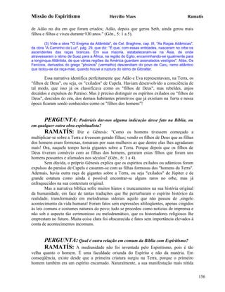 Missão do Espiritismo                          Hercílio Maes                                  Ramatís

de Adão no dia em que foram criados; Adão, depois que gerou Seth, ainda gerou mais
filhos e filhas e viveu durante 930 anos." (Gên., 5: 1 a 5).

        (3) Vide a obra "'O Enigma da Atlântida", de Cel. Braghine, cap. III, "As Raças Adâmicas",
da obra "A Caminho da Luz", pág. 29, que diz: "É que, com essas entidades, nasceram no orbe os
ascendentes das raças brancas. Em sua maioria, estabeleceram-se na Ásia, de onde
atravessaram o istmo de Suez para a África, na região do Egito, encaminhando-se igualmente para
a longínqua Atlântida, de que várias regiões da América guardam assinalados vestígios". Aliás, Os
Fenícios, derivados do grego "phoinos" (vermelho) descendiam do povo de Caru, ramo atlântico
que isolou-se da raça-mãe, quando houve a ruptura do istmo de Gibraltar.

        Essa narrativa identifica perfeitamente que Adão e Eva representavam, na Terra, os
"filhos de Deus", ou seja, os "exilados" de Capela. Haviam desenvolvido a consciência de
tal modo, que isso já os classificava como os "filhos de Deus", mas rebeldes, anjos
decaídos e expulsos do Paraíso. Mas é preciso distinguir os espíritos exilados ou "filhos de
Deus", descidos do céu, dos demais habitantes primitivos que já existiam na Terra e nessa
época ficaram sendo conhecidos como os "filhos dos homens"!


       PERGUNTA: Poderíeis dar-nos alguma indicação desse fato na Bíblia, ou
em qualquer outra obra espiritualista?
        RAMATÍS: Diz o Gênesis: "Como os homens tivessem começado a
multiplicar-se sobre a Terra e tivessem gerado filhas; vendo os filhos de Deus que as filhas
dos homens eram formosas, tomaram por suas mulheres as que dentre elas lhes agradaram
mais! Ora, naquele tempo havia gigantes sobre a Terra. Porque depois que os filhos de
Deus tiveram comércio com as filhas dos homens, geraram estas filhos que foram uns
homens possantes e afamados nos séculos" (Gên., 6: 1 a 4).
        Sem dúvida, o próprio Gênesis explica que os espíritos exilados ou adâmicos foram
expulsos do paraíso de Capela e casaram-se com as filhas formosas dos "homens da Terra".
Ademais, havia outra raça de gigantes sobre a Terra, ou seja "exilados" de Júpiter e de
grande estatura como ainda é possível encontrar-se alguns raros no orbe, mas já
enfraquecidos na sua contextura original.
        Mas a narrativa bíblica sofre muitos hiatos e truncamentos na sua história original
da humanidade, em face de tantas traduções que lhe perturbaram o espírito histórico da
realidade, transformando em melodramas siderais aquilo que não passou de ,singelo
acontecimento da vida humana! Foram fatos sem expressões altiloqüentes, apenas cingidos
às leis comuns e costumes naturais do povo; tudo se procedeu como notícias de imprensa e
não sob o aspecto tão cerimonioso ou melodramático, que os historiadores religiosos lhe
emprestam no futuro. Muita coisa clara foi obscurecida e fatos sem importância elevados à
conta de acontecimentos incomuns.


       PERGUNTA: Qual é outra relação em comum da Bíblia com Espiritismo?
       RAMATÍS: A mediunidade não foi inventada pelo Espiritismo, pois é tão
velha quanto o homem. É uma faculdade oriunda do Espírito e não da matéria. Em
conseqüência, existe desde que a primeira criatura surgiu na Terra, porque o primeiro
homem também era um espírito encarnado. Naturalmente, a sua manifestação mais nítida


                                                                                                     156
 