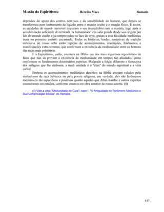 Missão do Espiritismo                      Hercílio Maes                               Ramatís

dependeu do apuro dos centros nervosos e da sensibilidade do homem, que depois se
transformou num instrumento de ligação entre o mundo oculto e o mundo físico. E assim,
as entidades do mundo invisível iniciaram o seu intercâmbio com a matéria, logo após a
sensibilização suficiente do terrícola. A humanidade tem sido guiada desde sua origem por
leis do mundo oculto e já comprovadas na face do orbe, graças a essa faculdade mediúnica
inata no primeiro espírito encarnado. Todas as histórias, lendas, narrativas de tradição
milenária do vosso orbe estão repletas de acontecimentos, revelações, fenômenos e
manifestações extra-terrenas, que confirmam a existência da mediunidade entre os homens
das raças mais primitivas.
        E o Espiritismo, então, encontra na Bíblia um dos mais vigorosos repositórios de
fatos que não só provam a existência da mediunidade em tempos tão afastados, como
confirmam os fundamentos doutrinários espíritas. Malgrado a feição diferente e fantasiosa
dos milagres que lhe atribuem, a medi unidade é o "élan" do mundo espiritual e a vida
carnal.
        Embora os acontecimentos mediúnicos descritos na Bíblia estejam velados pelo
simbolismo da raça hebraica ou pela poesia religiosa, em verdade, eles são fenômenos
mediúnicos tão específicos e positivos quanto aqueles que Allan Kardec e outros espíritas
enumeraram em estudos, conforme citamos em obra anterior de nossa autoria. (4)

      (4) Vide a obra "Mediunidade de Cura", capo I, "A Antiguidade do Fenômeno Mediúnico e
Sua Comprovação Bíblica", de Ramatís.




                                                                                              157
 