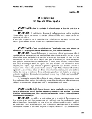 Missão do Espiritismo                       Hercílio Maes                               Ramatís

                                                                             Capítulo 11

                               O Espiritismo
                           em face da Homeopatia

       PERGUNTA:           Qual é a relação de simpatia entre a doutrina espírita e a
Homeopatia?
       RAMATÍS: O espiritismo é doutrina de esclarecimento do espírito imortal; a
Homeopatia é ciência que estuda e trata dos efeitos mórbidos que a mente produz no
organismo psicofísico;
A sua ação terapêutica não é particularizada exclusivamente ao corpo enfermo, mas
procura ajustar a medicação de acordo com o tipo mental em tratamento!


        PERGUNTA: Como entenderíamos tal "medicação com o tipo mental em
tratamento"? A Homeopatia também não é medicina para curar o corpo físico?
        RAMATÍS: Samuel Hahnemann, o pioneiro da ciência homeopática, não só
considerou como ainda provou, que a enfermidade, tanto quanto a saúde, tem sua origem
primacial na mente, nas emoções e em todas as sensações da criatura. Por isso, deve ser
tratada como um todo vivo, isto é, corpo e alma, pois as manifestações físicas são a parte
mais grosseira ou mais densa do corpo humano. A saúde, como a doença, vem de dentro
para fora e de cima para baixo, ou seja da alma para o corpo. Essa conceituação muito
arrojada para a época, hoje firma-se no próprio Espiritismo, cuja doutrina também se
preocupa com a cura da alma, e conseqüente saúde do corpo. Aliás, diz conhecida entidade
espiritual: "A medicina do futuro terá de ser eminentemente espiritual, sem razão da febre
maldita do ouro; e os apóstolos dessas realidades grandiosas não tardarão a surgir nos
horizontes acadêmicos do mundo, testemunhando o novo ciclo evolutivo da humanidade"
(Emmanuel, 124).
        A Homeopatia, portanto, já é medicina de ordem psíquica, capaz de drenar da mente
desregrada os resíduos nocivos dos enfermos, em perfeita simpatia com o Espiritismo, que
esclarece os homens para "não pecarem mais" e assim gozarem mais saúde!


        PERGUNTA: É difícil conceituarmos que a medicação homeopática possa
interferir diretamente no seio da alma, quando atestamos úlceras, atrofias, congestões
hepáticas, inflamações renais, febres, afecções pulmonares e cânceres, coisas objetivas e
dilacerantes do corpo físico!
        RAMATÍS: A saúde e a enfermidade são o produto da harmonização ou
desarmonização do indivíduo para com as leis espirituais, que do mundo oculto atuam
sobre o plano físico. As moléstias, em geral, têm o seu início no mundo psíquico e invisível
aos sentidos da carne, advertindo que a alma está enferma. O corpo carnal é o centro de
convergência de todas as atividades psíquicas do espírito encarnado, cujo comportamento


                                                                                               158
 