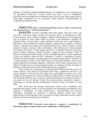 Missão do Espiritismo                      Hercílio Maes                               Ramatís

orgânico ou fisiológico depende fundamentalmente dos pensamentos e dos sentimentos do
ser. Obviamente, desde que o homem controle sua mente e evite os bombardeios
perniciosos que lhe sacodem toda a contextura carnal, ele goza mais saúde, porque deixa as
coletividades microbianas de sua constituição celular operarem satisfatoriamente na
composição do organismo físico.


       PERGUNTA: Que se entende pelo aforismo de que a saúde e a doença vêm
"de cima para baixo" e "de dentro para fora"?
        RAMATÍS: O espírito encarnado pensa pelo mental, sente pelo astral e age
pelo físico. Através da mente, circulam "de cima para baixo" os pensamentos de ódio,
inveja, sarcasmo, ciúme, vaidade, crueldade e orgulho, incorporando-se, em sua passagem,
com as emoções de choro, medo, alegria ou tristeza, e que perturbam o equilíbrio do
organismo físico. O medo ataca a região umbilical, na altura do nervo vago-simpático e
pode alterar o funcionamento do intestino delgado; a alegria afrouxa o fígado e o desopila
da bílis; o sentimento de piedade reflui instantaneamente para a zona do coração. A inveja
comprime o fígado, extravasa a bílis, confirmando o velho rifão de que "a criatura quando
fica amarela é de inveja". O medo produz suores frios e a adrenalina defensiva pode fazer
eriçar os cabelos, enquanto a timidez faz afluir o sangue às faces causando o rubor. O
homem fica mortalmente pálido diante da fera ou inimigo implacável; a cólera congestiona
o rosto, mas paralisa o afluxo de bílis e enfraquece o colérico; a repugnância esvazia o
conteúdo da vesícula hepática, cuja penetração na circulação produz náuseas e tonteiras. Há
o eczema produto da cólera ou da injúria depois da intoxicação hepática, cujas toxinas
mentais penetram na circulação sanguínea; a urticária é muito comum naqueles que vivem
debaixo de tensão nervosa e das preocupações mentais. As emoções violentas, de alegria ou
desespero, também provocam mortes súbitas pela síncope ou apoplexia.
        Todas as partes do corpo humano são afetadas pela influência da mente, através do
cérebro humano, cujas ondas de força descem pelo corpo e graduam-se conforme o seu
campo energético. A onda de raiva faz crispar até as extremidades dos dedos; mas a onda
emitida por um sentimento de doçura, bondade ou perdão afrouxa os dedos num gesto de
paz! Há grande diferença entre a mão que amaldiçoa agitada por um sentimento de ódio, e
a do gesto em que ela abençoa! Através do sistema nervoso, circulatório, linfático e
endocrínico, as emoções alteram profundamente a função normal. dos órgãos do corpo
físico.
        Após observações tão sensatas, Hahnemann verificou que a terapêutica mais
capacitada para operar e influir na raiz das emoções e dos pensamentos perturbadores seria
realmente a homeopatia. As doses infinitesimais e potencializadas pelo processo
homeopático desafogam do psiquismo o potencial perigoso gerado pela mente
desgovernada. É uma terapêutica exata, que reativa os órgãos combatidos sem lhes exigir a
drenação violenta da medicação tóxica alopática.


       PERGUNTA:         Consoante vossas palavras e segundo a consideração de
Hahnemann, qual é a relação eletiva entre o Espiritismo e a Homeopatia?




                                                                                              159
 