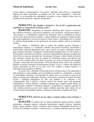 Missão do Espiritismo                       Hercílio Maes                                Ramatís

escuras aparece o fantasmagórico "saci pererê", saltitando numa perna só e despedindo
fulgores dos olhos esbraseados; na pradaria sem fim, corre loucamente a "mula-sem-
cabeça", ou na penumbra das madrugadas nevoentas, os mais crédulos dizem ouvir os
gemidos tristes da alma do "negrinho do pastoreio".


        PERGUNTA: Que significa a iniciação à "luz do dia", popularizada pelo
Espiritismo no conhecimento do mundo oculto?
        RAMATÍS: Antigamente as iniciações espirituais eram secretas e exclusivas
das confrarias esotéricas, cujas provas simbólicas e até sacrificiais, serviam para auferir o
valor pessoal e o entendimento psíquico dos discípulos. Mas os candidatos já deviam
possuir certo desenvolvimento esotérico e algum domínio da vontade no mundo profano,
para então graduarem-se nas provas decisivas. Deste modo, o intercâmbio com os mestres
ou espíritos desencarnados só era permissível aos poucos adeptos eletivos às iniciações
secretas.
        No entanto, o Espiritismo abriu as portas dos templos secretos, eliminou a
terminologia complexa e o vocabulário simbólico das práticas iniciáticas, transferindo o
conhecimento espiritual diretamente para o povo através de regras e princípios sensatos
para o progresso humano. Divulgando o conhecimento milenário sobre a Lei do Carma e a
Reencarnação, demonstrou ao homem a sua grave responsabilidade pessoal na colheita dos
frutos bons ou maus da sementeira da vida passada. Extinguiu a idéia absurda do Inferno
que estimulava virtudes por meio de ameaças de sofrimentos eternos, mas advertiu que
mais se salva o homem pelas suas obras do que por sua crença! Esclareceu que ninguém
consegue a absolvição dos seus pecados à hora extrema da morte, através de sacerdotes,
pastores ou mestres arvorados em procuradores divinos! O céu e o inferno são estados de
espírito decorrentes do bom ou do mau viver! Em verdade, o próprio homem é o
responsável pela sua glória ou falência.
        No século XX, o discípulo evoluiu pelas provas iniciáticas que se lhe apresentam a
todo momento na vida cotidiana, sem necessidade de recolher-se a instituições, conventos
ou fraternidades iniciáticas. O treinamento do espírito deve ser exercido no convívio de
todas as criaturas, pois sofrimentos, fracassos, vicissitudes ou misérias do mundo são lições
severas e argüições pedagógicas do Alto, que graduam o ser conforme o seu
comportamento. Não é preciso o homem isolar-se do mundo numa vida puramente
contemplativa, a fim de alcançar a sabedoria espiritual que o próprio mundo oferece na
experimentação cotidiana! O discípulo diligente e disciplinado na argüição espiritual da
vida moderna promove-se para nível superior sabendo aproveitar cada minuto de sua
vivência atento aos postulados espíritas e submisso aos preceitos evangélicos de Jesus!


       PERGUNTA: Poderíeis dar-nos alguns exemplos práticos dessa iniciação à
"luz do dia"?
       RAMATÍS: É evidente que os homens freqüentam igrejas católicas, templos
protestantes, sinagogas judaicas, mesquitas muçulmanas, pagodes chineses, santuários
hindus, centros espíritas, "tatwas" esotéricos, lojas teosóficas, fraternidades Rosa-Cruz ou
terreiros de Umbanda, buscando o conhecimento e o conforto espiritual para suas almas


                                                                                                16
 