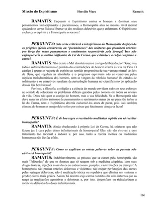 Missão do Espiritismo                        Hercílio Maes                                Ramatís


       RAMATÍS:            Enquanto o Espiritismo ensina o homem a dominar seus
pensamentos indisciplinados e pecaminosos, a Homeopatia atua no mesmo nível mental
ajudando o corpo físico a libertar-se dos resíduos deletérios que o enfermam. O Espiritismo
esclarece o espírito e a Homeopatia o socorre!


        PERGUNTA: Não seria criticável a interferência da Homeopatia desfazendo
os próprios efeitos censuráveis ou "pecaminosos" das criaturas que produzem venenos
por força dos maus pensamentos e sentimentos responsáveis pela doença? Isso não
enfraqueceria o sentido retificador da Lei do Carma, que estabelece a culpa conforme a
causa?
        RAMATÍS: Não existe o Mal absoluto nem o castigo deliberado por Deus; mas
todo o sofrimento humano é produto das contradições do homem contra as leis da Vida. O
castigo é apenas o reajuste do espírito ao sentido progressista de sua ventura eterna! As leis
de Deus, que regulam as atividades e o progresso espirituais não se comovem pelas
súplicas melodramáticas dos homens, nem se vingam da rebeldia humana! Os estados de
sofrimento e os corretivos resultam da perturbação humana no cientificismo de aplicação
dessas leis benfeitoras!
        Por isso, a filosofia, a religião e a ciência do mundo envidam todos os seus esforços
no sentido de solucionar os problemas difíceis gerados pelos homens em todos os setores
da vida. Deus não quer o castigo do homem, mas a sua felicidade. Se a Homeopatia não
deve sanar os efeitos ruinosos de pensamentos e sentimentos maus do ser para não turbar a
lei do Carma, nem o Espiritismo deveria esclarecê-los antes de pecar, pois isso também
elimina do homem o ensejo dele sofrer por coisas que fatalmente desejaria fazer!


       PERGUNTA: É de boa regra o receituário mediúnico espírita em só receitar
homeopatia?
       RAMATÍS: Ainda obedecendo à própria Lei do Carma, há criaturas que não
fazem jus à cura pelas doses infinitesimais da homeopatia! Elas não são eletivas a esse
tratamento tão racional e indolor e, por isso, tanto a receita médica ou mediúnica
homeopata não lhe faz efeito.


       PERGUNTA:           Como se explicam as vossas palavras sobre as pessoas não
eletivas à homeopatia?
       RAMATÍS: Indubitavelmente, as pessoas que se curam pela homeopatia são
mais "felizardas" do que os doentes que só reagem sob a medicina alopática, com suas
drogas tóxicas, injeções musculares ou endovenosas, punções, cauterizações ou cirurgia! A
homeopatia não produz reações dolorosas e violentas; não requer perfurações das carnes
pelas seringas dolorosas; não é medicação tóxica ou repulsiva que elimina um sintoma e
produz outros mais graves. Assim, há doentes cujo carma constitui-lhe uma natureza que só
reage às medicações agressivas e dolorosas e, por isso, desconfiam ou ridicularizam a
medicina delicada das doses infinitesimais.


                                                                                                 160
 