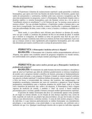 Missão do Espiritismo                      Hercílio Maes                               Ramatís

       O Espiritismo é doutrina de esclarecimento espiritual e pode paraninfar a medicina
homeopática, que opera com êxito nas funções da mente humana. Os homens, quanto mais
sadios de pensamentos e sentimentos, também serão mais sensíveis à terapêutica que lhe
atua mais propriamente no psiquismo, como é a Homeopatia. Há profunda simpatia entre a
doutrina espírita e o sistema homeopático, pois são bastante correia tas a lei de que os
"semelhantes atraem os semelhantes" e a lei Cármica de que "as mesmas causas geram os
mesmos efeitos". Em sua atividade benfeitora, o Espiritismo conduz o homem para a sua
mais breve evangelização. Isso asseia-lhe a mente e purifica-lhe o sentimento, logrando a
cura das enfermidades da alma, como o ódio, a raiva, a luxúria, a violência, crueldade ou o
orgulho.
       Deste modo, é a providência mais eficiente para diminuir os doentes do mundo,
uma vez que a saúde e a moléstia são produtos da boa ou má atitude da alma! A medida
que o homem se evangeliza, ele também se torna um paciente mais fácil de cura sob a
homeopatia, porque é medicina mais eletiva às criaturas de bom nível espiritual. É por isso
que as crianças curam-se mais rapidamente pela terapêutica homeopática, pois elas ainda
não alimentam prevenções científicas nem o cortejo de pensamentos maus.


       PERGUNTA: A Homeopatia é medicina adversa à Alopatia?
       RAMATÍS: A Homeopatia não é doutrina médica propositadamente adversa à
Alopatia, mas apenas uma resultante natural do progresso terapêutico no mundo terreno,
em conformidade com a própria evolução mental e psicológica do homem.



       PERGUNTA: Que outros motivos provam que a Homeopatia é medicina de
profunda ação psíquica?
        RAMATÍS: No tratamento da saúde humana devemos reconhecer a disciplina e
ação de uma Lei Espiritual, que além de substituir gradativamente as técnicas terapêuticas
de acordo com o progresso mental e científico do homem, preocupa-se fundamentalmente
com sua maior elevação e cura psíquica. O homem é tratado no mundo material conforme
seu grau de evolução espiritual! A medicina bárbara do passado, com o exagero do cautério
a ferro em brasa, a excentricidade das ventosas, dos exutórios, das sanguessugas e da
terapêutica escatológica, tratamento por meio de vomitórios e purgativos, foram degraus
preparatórios intermediários para a medicina alopática do século atual, onde já se conta
com o benefício da penicilina, das. sulfas e da anestesia. A Homeopatia é hoje o degrau
superior da medicina do mundo, é também o "élan" de acesso à futura medicina
psicoterápica pura e racional, quando o homem conseguir melhor aprimoramento espiritual.
        O paciente do médico homeopata não deve ser considerado apenas como portador
de um órgão ou sistema afetado, ou em função de uma doença específica mas, acima de
tudo, inquirido em razão do seu próprio tipo psicossomático, em que são levadas em conta
todas as suas idiossincrasias e sintomas mentais. A soma do todo mental, psíquico e físico,
do indivíduo, é o que interessa particularmente ao médico homeopata: seu entendimento
psicológico, o seu sentimento, a sua emotividade e o seu raciocínio, em confronto com o
ambiente em que vive. Qualquer manifestação doentia não se opera no indivíduo separada



                                                                                              161
 