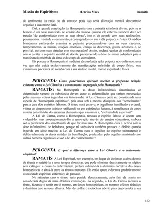 Missão do Espiritismo                      Hercílio Maes                               Ramatís

do sentimento da razão ou da vontade. pois isso seria alienação mental. descontrole
orgânico e sua morte fatal.
       Daí, a grande correlação da Homeopatia com a própria sabedoria divina. pois se o
homem é um todo manifesto no cenário do mundo. quando ele enferma também deve ser
tratado "de conformidade com as suas obras", isto é. de acordo com suas realizações.
pensamentos. vontade e sentimento já consagrados em sua vida psíquica e física. O médico
homeopata esclarecido examina o paciente preocupando-se com os seus cacoetes,
temperamento, as manias, reações emotivas, crença ou descrença, gostos artísticos e, se
possível. até com suas virtudes e os seus pecados! Assim, poderá receitar de conformidade
com o caráter e o quadro mental do doente, prescrevendo a dose de maior cobertura para a
manifestação mórbida da alma e do corpo do consulente.
       Eis porque a Homeopatia é medicina de profunda ação psíquica nos enfermos, uma
vez que não cuida exclusivamente das manifestações mórbidas do corpo físico, mas
examina os pacientes de acordo com a sua síntese mental, moral, espiritual e física.


       PERGUNTA:             Como poderíamos apreciar melhor a profunda relação
existente entre a Lei Cármica e o tratamento empregado pela Homeopatia?
       RAMATÍS: Na Homeopatia as doses infinitesimais dinamizadas de
determinado veneno ou substância devem curar as enfermidades que seriam provocadas
pelas mesmas coisas ingeridas em tintura-mãe. A Lei Cármica pode ser considerada uma
espécie de "homeopatia espiritual". pois atua sob a mesma disciplina dos "semelhantes"
para a cura dos espíritos faltosos. O tirano será escravo, o orgulhoso humilhado e o cruel,
vítima do despotismo tirânico retificando-se em existências futuras, à semelhança de doses
miúdas constituídas dos mesmos elementos que causaram a, "enfermidade espiritual".
       A Lei do Carma, como a Homeopatia, reeduca o espírito faltoso e doente sem
violentá-lo. mas proporcionando-lhe a renovação através de ensejos educativos, embora
sob a premência dos semelhantes de que fez mau uso. A Homeopatia cura o delírio com a
dose infinitesimal de beladona, porque tal substância também provoca o delírio quando
ingerida em dose maciça; a Lei do Carma cura o orgulho do espírito submetendo-o
deliberadamente às doses miúdas da humilhação, produzidas pelo orgulho ministrado por
outros homens orgulhosos e sob a lei dos "semelhantes"!


       PERGUNTA:           E qual a diferença entre a Lei Cármica e o tratamento
alopático?
        RAMATÍS: A Lei Espiritual, por exemplo, em lugar de violentar a alma doente
de tirania e sujeitá-la a uma terapia alopática, que pode eliminar drasticamente os efeitos
sem extinguir a causa da enfermidade, prefere submetê-la à dinâmica corretiva das doses
homeopáticas e situá-la entre os tiranos menores. Ela então apura e decanta gradativamente
o seu estado espiritual enfermiço do passado.
        No primeiro caso o tirano seria punido alopaticamente, pelo fato da tirania ser
considerada digna da mais drástica eliminação; no segundo, a Lei do Carma reeduca o
tirano, fazendo-o sentir em si mesmo, em doses homeopáticas, os mesmos efeitos tirânicos
e daninhos que semeou alhures. Mas deixa-lhe o raciocínio aberto para empreender a sua


                                                                                              162
 