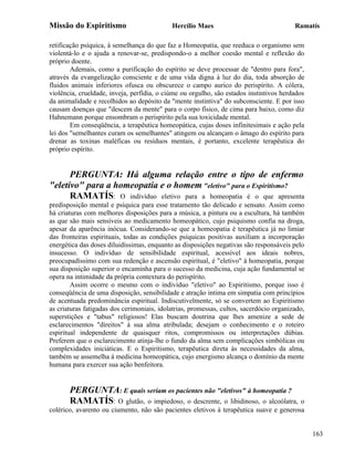 Missão do Espiritismo                       Hercílio Maes                                Ramatís

retificação psíquica, à semelhança do que faz a Homeopatia, que reeduca o organismo sem
violentá-lo e o ajuda a renovar-se, predispondo-o a melhor coesão mental e reflexão do
próprio doente.
        Ademais, como a purificação do espírito se deve processar de "dentro para fora",
através da evangelização consciente e de uma vida digna à luz do dia, toda absorção de
fluidos animais inferiores ofusca ou obscurece o campo aurico do perispírito. A cólera,
violência, crueldade, inveja, perfídia, o ciúme ou orgulho, são estados instintivos herdados
da animalidade e recolhidos ao depósito da "mente instintiva" do subconsciente. E por isso
causam doenças que "descem da mente" para o corpo físico, de cima para baixo, como diz
Hahnemann porque ensombram o perispírito pela sua toxicidade mental.
        Em conseqüência, a terapêutica homeopática, cujas doses infinitesimais e ação pela
lei dos "semelhantes curam os semelhantes" atingem ou alcançam o âmago do espírito para
drenar as toxinas maléficas ou resíduos mentais, é portanto, excelente terapêutica do
próprio espírito.


      PERGUNTA: Há alguma relação entre o tipo de enfermo
"eletivo" para a homeopatia e o homem "eletivo" para o Espiritismo?
      RAMATÍS: O indivíduo eletivo para a homeopatia é o que apresenta
predisposição mental e psíquica para esse tratamento tão delicado e sensato. Assim como
há criaturas com melhores disposições para a música, a pintura ou a escultura, há também
as que são mais sensíveis ao medicamento homeopático, cujo psiquismo confia na droga,
apesar da aparência inócua. Considerando-se que a homeopatia é terapêutica já no limiar
das fronteiras espirituais, todas as condições psíquicas positivas auxiliam a incorporação
energética das doses diluidíssimas, enquanto as disposições negativas são responsáveis pelo
insucesso. O indivíduo de sensibilidade espiritual, acessível aos ideais nobres,
preocupadíssimo com sua redenção e ascensão espiritual, é "eletivo" à homeopatia, porque
sua disposição superior o encaminha para o sucesso da medicina, cuja ação fundamental se
opera na intimidade da própria contextura do perispírito.
        Assim ocorre o mesmo com o indivíduo "eletivo" ao Espiritismo, porque isso é
conseqüência de uma disposição, sensibilidade e atração intima em simpatia com princípios
de acentuada predominância espiritual. Indiscutivelmente, só se convertem ao Espiritismo
as criaturas fatigadas dos cerimoniais, idolatrias, promessas, cultos, sacerdócio organizado,
superstições e "tabus" religiosos! Elas buscam doutrina que lhes amenize a sede de
esclarecimentos "direitos" à sua alma atribulada; desejam o conhecimento e o roteiro
espiritual independente de quaisquer ritos, compromissos ou interpretações dúbias.
Preferem que o esclarecimento atinja-lhe o fundo da alma sem complicações simbólicas ou
complexidades iniciáticas. E o Espiritismo, terapêutica direta às necessidades da alma,
também se assemelha à medicina homeopática, cujo energismo alcança o domínio da mente
humana para exercer sua ação benfeitora.


       PERGUNTA: E quais seriam os pacientes não "eletivos" à homeopatia ?
       RAMATÍS: O glutão, o impiedoso, o descrente, o libidinoso, o alcoólatra,         o
colérico, avarento ou ciumento, não são pacientes eletivos à terapêutica suave e generosa


                                                                                                163
 