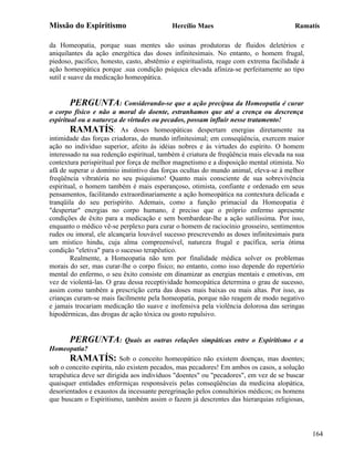 Missão do Espiritismo                       Hercílio Maes                               Ramatís

da Homeopatia, porque suas mentes são usinas produtoras de fluidos deletérios e
aniquilantes da ação energética das doses infinitesimais. No entanto, o homem frugal,
piedoso, pacifico, honesto, casto, abstêmio e espiritualista, reage com extrema facilidade à
ação homeopática porque .sua condição psíquica elevada afiniza-se perfeitamente ao tipo
sutil e suave da medicação homeopática.


       PERGUNTA: Considerando-se que a ação precípua da Homeopatia é curar
o corpo físico e não a moral do doente, estranhamos que até a crença ou descrença
espiritual ou a natureza de virtudes ou pecados, possam influir nesse tratamento!
        RAMATÍS: As doses homeopáticas despertam energias diretamente na
intimidade das forças criadoras, do mundo infinitesimal; em conseqüência, exercem maior
ação no indivíduo superior, afeito às idéias nobres e às virtudes do espírito. O homem
interessado na sua redenção espiritual, também é criatura de freqüência mais elevada na sua
contextura perispiritual por força de melhor magnetismo e a disposição mental otimista. No
afã de superar o domínio instintivo das forças ocultas do mundo animal, eleva-se à melhor
freqüência vibratória no seu psiquismo! Quanto mais consciente de sua sobrevivência
espiritual, o homem também é mais esperançoso, otimista, confiante e ordenado em seus
pensamentos, facilitando extraordinariamente a ação homeopática na contextura delicada e
tranqüila do seu perispírito. Ademais, como a função primacial da Homeopatia é
"despertar" energias no corpo humano, é preciso que o próprio enfermo apresente
condições de êxito para a medicação e sem bombardear-lhe a ação sutilíssima. Por isso,
enquanto o médico vê-se perplexo para curar o homem de raciocínio grosseiro, sentimentos
rudes ou imoral, ele alcançaria louvável sucesso prescrevendo as doses infinitesimais para
um místico hindu, cuja alma compreensível, natureza frugal e pacífica, seria ótima
condição "eletiva" para o sucesso terapêutico.
        Realmente, a Homeopatia não tem por finalidade médica solver os problemas
morais do ser, mas curar-lhe o corpo físico; no entanto, como isso depende do repertório
mental do enfermo, o seu êxito consiste em dinamizar as energias mentais e emotivas, em
vez de violentá-las. O grau dessa receptividade homeopática determina o grau de sucesso,
assim como também a prescrição certa das doses mais baixas ou mais altas. Por isso, as
crianças curam-se mais facilmente pela homeopatia, porque não reagem de modo negativo
e jamais trocariam medicação tão suave e inofensiva pela violência dolorosa das seringas
hipodérmicas, das drogas de ação tóxica ou gosto repulsivo.


       PERGUNTA:           Quais as outras relações simpáticas entre o Espiritismo e a
Homeopatia?
       RAMATÍS: Sob o conceito homeopático não existem doenças, mas doentes;
sob o conceito espírita, não existem pecados, mas pecadores! Em ambos os casos, a solução
terapêutica deve ser dirigida aos indivíduos "doentes" ou "pecadores", em vez de se buscar
quaisquer entidades enfermiças responsáveis pelas conseqüências da medicina alopática,
desorientados e exaustos da incessante peregrinação pelos consultórios médicos; os homens
que buscam o Espiritismo, também assim o fazem já descrentes das hierarquias religiosas,




                                                                                               164
 