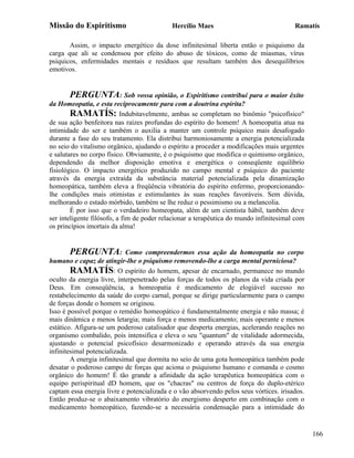 Missão do Espiritismo                       Hercílio Maes                               Ramatís

       Assim, o impacto energético da dose infinitesimal liberta então o psiquismo da
carga que ali se condensou por efeito do abuso de tóxicos, como de miasmas, vírus
psíquicos, enfermidades mentais e resíduos que resultam também dos desequilíbrios
emotivos.


        PERGUNTA: Sob vossa opinião, o Espiritismo contribui para o maior êxito
da Homeopatia, e esta reciprocamente para com a doutrina espírita?
        RAMATÍS: Indubitavelmente, ambas se completam no binômio "psicofísico"
de sua ação benfeitora nas raízes profundas do espírito do homem! A homeopatia atua na
intimidade do ser e também o auxilia a manter um controle psíquico mais desafogado
durante a fase do seu tratamento. Ela distribui harmoniosamente a energia potencializada
no seio do vitalismo orgânico, ajudando o espírito a proceder a modificações mais urgentes
e salutares no corpo físico. Obviamente, é o psiquismo que modifica o quimismo orgânico,
dependendo da melhor disposição emotiva e energética o conseqüente equilíbrio
fisiológico. O impacto energético produzido no campo mental e psíquico do paciente
através da energia extraída da substância material potencializada pela dinamização
homeopática, também eleva a freqüência vibratória do espírito enfermo, proporcionando-
lhe condições mais otimistas e estimulantes às suas reações favoráveis. Sem dúvida,
melhorando o estado mórbido, também se lhe reduz o pessimismo ou a melancolia.
        É por isso que o verdadeiro homeopata, além de um cientista hábil, também deve
ser inteligente filósofo, a fim de poder relacionar a terapêutica do mundo infinitesimal com
os princípios imortais da alma!


        PERGUNTA: Como compreendermos essa ação da homeopatia no corpo
humano e capaz de atingir-lhe o psiquismo removendo-lhe a carga mental perniciosa?
        RAMATÍS: O espírito do homem, apesar de encarnado, permanece no mundo
oculto da energia livre, interpenetrado pelas forças de todos os planos da vida criada por
Deus. Em conseqüência, a homeopatia é medicamento de elogiável sucesso no
restabelecimento da saúde do corpo carnal, porque se dirige particularmente para o campo
de forças donde o homem se originou.
Isso é possível porque o remédio homeopático é fundamentalmente energia e não massa; é
mais dinâmica e menos letargia; mais força e menos medicamento; mais operante e menos
estático. Afigura-se um poderoso catalisador que desperta energias, acelerando reações no
organismo combalido, pois intensifica e eleva o seu "quantum" de vitalidade adormecida,
ajustando o potencial psicofísico desarmonizado e operando através da sua energia
infinitesimal potencializada.
        A energia infinitesimal que dormita no seio de uma gota homeopática também pode
desatar o poderoso campo de forças que aciona o psiquismo humano e comanda o cosmo
orgânico do homem! É tão grande a afinidade da ação terapêutica homeopática com o
equipo perispiritual dD homem, que os "chacras" ou centros de força do duplo-etérico
captam essa energia livre e potencializada e o vão absorvendo pelos seus vórtices. irisados.
Então produz-se o abaixamento vibratório do energismo desperto em combinação com o
medicamento homeopático, fazendo-se a necessária condensação para a intimidade do


                                                                                               166
 