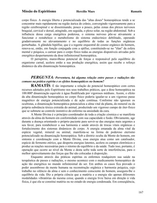 Missão do Espiritismo                       Hercílio Maes                                Ramatís

corpo físico. A energia liberta e potencializada das "altas doses" homeopáticas tende a se
concentrar mais rapidamente na região áurica do crânio, convergindo vigorosamente para a
região cerebrospinal e se disseminando, pouco a pouco, pelas zonas dos plexos nervosos
braquial, cervical e dorsal, atingindo, em seguida, o plexo solar, na região abdominal. Sob a
influência dessa carga energética poderosa, o sistema nervoso põe-se ativamente a
funcionar e restabelece o metabolismo do sistema endocrínico debilitado, operando
gradativamente no alevantamento e no equilíbrio de todas as funções orgânicas
perturbadas. A glândula hipófise, que é a regente orquestral do cosmo orgânico do homem,
renova-se, então, em função conjugada com a epífise, constituindo-se no "élan" da esfera
mental e psíquica, a carrear para o corpo físico todas as energias disponíveis ativadas pelo
energético despertamento da dose infinitesimal homeopática.
       O perispírito, maravilhoso potencial de forças e responsável pelo equilíbrio do
organismo carnal, acelera então a sua produção energética, assim que recebe o reforço
dinâmico da alta dinamização homeopática.


       PERGUNTA:             Porventura, há alguma relação entre passes e radiações tão
comuns na prática espírita e os efeitos homeopáticos no homem?
         RAMATÍS: É tão importante a relação do potencial homeopático com certos
recursos adotados pelo Espiritismo nos seus trabalhos práticos, que a dose homeopática na
100.000ª dinamização equivale à água fluidificada por vigorosos médiuns. Assim, o efeito
da alta dinamização homeopática no corpo físico poderia igualar-se a um vigoroso passe
magnético de energia potencializada e de ação contínua. Conforme não ignoram os
ocultistas, a dinamização homeopática potencializa a alma vital da planta, do mineral ou da
própria substância tóxica extraída do animal, produzindo um vigoroso campo de éter-físico
que se submete ao controle instintivo do enfermo na ansiedade da cura.
         A Mente Divina é o princípio coordenador de toda a criação cósmica e se manifesta
através da alma do homem em conformidade com sua capacidade e fusão. Obviamente, age
durante a doença orientando o próprio paciente para servir-se das energias mais urgentes a
seu favor, para restabelecer a sua harmonia e saúde através de trocas vitais orgânicas e
fortalecimento dos sistemas dinâmicos do corpo. A energia emanada da alma vital da
espécie vegetal, mineral ou animal, manifesta-se na forma de poderoso eterismo
potencializado na dinamização homeopática. Sob a diretriz oculta da Mente do homem, em
sintonia e coordenação com a Mente Divina, essa energia atua como um catalisador,
espécie de fermento etérico, que desperta energias latentes, acelera os campos eletrônicos e
produz as reações necessárias para o retorno do equilíbrio e da saúde. Tudo isso, portanto, é
operação que ocorre ao nível da Mente e desta sofre toda sorte de interferências, para o
melhor aproveitamento das forças que lhe são colocadas à disposição.
         Enquanto através das práticas espíritas os enfermos readquirem sua saúde na
terapêutica de passes e radiações, o mesmo acontece com o medicamento homeopático de
ação tão energética no mundo infinitesimal do ser. Em ambos os casos fica provado o
poder assombroso da mente humana na reconstrução orgânica e harmonia psíquica, cujo
trabalho no silêncio da alma e sem o conhecimento consciente do homem, assegura-lhe o
equilíbrio da vida. Diz a própria ciência que a matéria e a energia são apenas diferentes
modalidades vibratórias da mesma coisa; quando a energia livre baixa em direção à vida
física, é que ela se constitui matéria ou no estado de energia condensada. Em conseqüência,


                                                                                                167
 