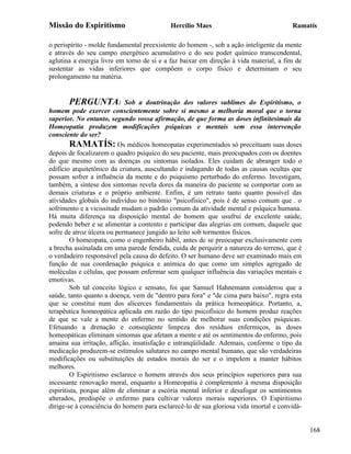 Missão do Espiritismo                      Hercílio Maes                               Ramatís

o perispírito - molde fundamental preexistente do homem -, sob a ação inteligente da mente
e através do seu campo energético acumulativo e do seu poder químico transcendental,
aglutina a energia livre em torno de si e a faz baixar em direção à vida material, a fim de
sustentar as vidas inferiores que compõem o corpo físico e determinam o seu
prolongamento na matéria.


       PERGUNTA:            Sob a doutrinação dos valores sublimes do Espiritismo, o
homem pode exercer conscientemente sobre si mesmo a melhoria moral que o torna
superior. No entanto, segundo vossa afirmação, de que forma as doses infinitesimais da
Homeopatia produzem modificações psíquicas e mentais sem essa intervenção
consciente do ser?
        RAMATÍS: Os médicos homeopatas experimentados só preceituam suas doses
depois de focalizarem o quadro psíquico do seu paciente, mais preocupados com os doentes
do que mesmo com as doenças ou sintomas isolados. Eles cuidam de abranger todo o
edifício arquitetônico da criatura, auscultando e indagando de todas as causas ocultas que
possam sofrer a influência da mente e do psiquismo perturbado do enfermo. Investigam,
também, a síntese dos sintomas revela dores da maneira do paciente se comportar com as
demais criaturas e o próprio ambiente. Enfim, é um retrato tanto quanto possível das
atividades globais do indivíduo no binômio "psicofísico", pois é de senso comum que . o
sofrimento e a vicissitude mudam o padrão comum da atividade mental e psíquica humana.
Há muita diferença na disposição mental do homem que usufrui de excelente saúde,
podendo beber e se alimentar a contento e participar das alegrias em comum, daquele que
sofre de atroz úlcera ou permanece jungido ao leito sob tormentos físicos.
        O homeopata, como o engenheiro hábil, antes de se preocupar exclusivamente com
a brecha assinalada em uma parede fendida, cuida de perquirir a natureza do terreno, que é
o verdadeiro responsável pela causa do defeito. O ser humano deve ser examinado mais em
função de sua coordenação psíquica e anímica do que como um simples agregado de
moléculas e células, que possam enfermar sem qualquer influência das variações mentais e
emotivas.
        Sob tal conceito lógico e sensato, foi que Samuel Hahnemann considerou que a
saúde, tanto quanto a doença, vem de "dentro para fora" e "de cima para baixo", regra esta
que se constitui num dos alicerces fundamentais da prática homeopática. Portanto, a,
terapêutica homeopática aplicada em razão do tipo psicofísico do homem produz reações
de que se vale a mente do enfermo no sentido de melhorar suas condições psíquicas.
Efetuando a drenação e conseqüente limpeza dos resíduos enfermiços, as doses
homeopáticas eliminam sintomas que afetam a mente e até os sentimentos do enfermo, pois
amaina sua irritação, aflição, insatisfação e intranqüilidade. Ademais, conforme o tipo da
medicação produzem-se estímulos salutares no campo mental humano, que são verdadeiras
modificações ou substituições de estados morais do ser e o impelem a manter hábitos
melhores.
        O Espiritismo esclarece o homem através dos seus princípios superiores para sua
incessante renovação moral, enquanto a Homeopatia é complemento à mesma disposição
espiritista, porque além de eliminar a escória mental inferior e desafogar os sentimentos
alterados, predispõe o enfermo para cultivar valores morais superiores. O Espiritismo
dirige-se à consciência do homem para esclarecê-lo de sua gloriosa vida imortal e convidá-


                                                                                              168
 