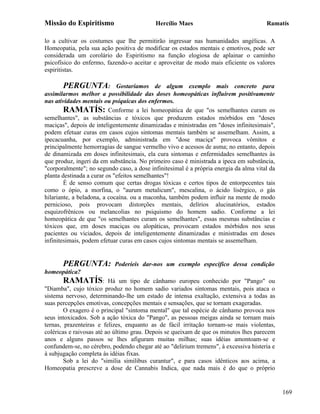 Missão do Espiritismo                      Hercílio Maes                               Ramatís

lo a cultivar os costumes que lhe permitirão ingressar nas humanidades angélicas. A
Homeopatia, pela sua ação positiva de modificar os estados mentais e emotivos, pode ser
considerada um corolário do Espiritismo na função elogiosa de aplainar o caminho
psicofísico do enfermo, fazendo-o aceitar e aproveitar de modo mais eficiente os valores
espiritistas.

        PERGUNTA: Gostaríamos de algum exemplo mais concreto para
assimilarmos melhor a possibilidade das doses homeopáticas influírem positivamente
nas atividades mentais ou psíquicas dos enfermos.
        RAMATÍS: Conforme a lei homeopática de que "os semelhantes curam os
semelhantes", as substâncias e tóxicos que produzem estados mórbidos em "doses
maciças", depois de inteligentemente dinamizadas e ministradas em "doses infinitesimais",
podem efetuar curas em casos cujos sintomas mentais também se assemelham. Assim, a
ipecacuanha, por exemplo, administrada em "dose maciça" provoca vômitos e
principalmente hemorragias de sangue vermelho vivo e acessos de asma; no entanto, depois
de dinamizada em doses infinitesimais, ela cura sintomas e enfermidades semelhantes às
que produz, ingeri da em substância. No primeiro caso é ministrada a ipeca em substância,
"corporalmente"; no segundo caso, a dose infinitesimal é a própria energia da alma vital da
planta destinada a curar os "efeitos semelhantes"!
        É de senso comum que certas drogas tóxicas e certos tipos de entorpecentes tais
como o ópio, a morfina, o "aurum metalicum", mescalina, o ácido lisérgico, o gás
hilariante, a beladona, a cocaína. ou a maconha, também podem influir na mente de modo
pernicioso, pois provocam distorções mentais, delírios alucinatórios, estados
esquizofrênicos ou melancolias no psiquismo do homem sadio. Conforme a lei
homeopática de que "os semelhantes curam os semelhantes", essas mesmas substâncias e
tóxicos que, em doses maciças ou alopáticas, provocam estados mórbidos nos seus
pacientes ou viciados, depois de inteligentemente dinamizadas e ministradas em doses
infinitesimais, podem efetuar curas em casos cujos sintomas mentais se assemelham.


       PERGUNTA:           Poderíeis dar-nos um exemplo especifico dessa condição
homeopática?
        RAMATÍS: Há um tipo de cânhamo europeu conhecido por "Pango" ou
"Diamba", cujo tóxico produz no homem sadio variados sintomas mentais, pois ataca o
sistema nervoso, determinando-lhe um estado de intensa exaltação, extensiva a todas as
suas percepções emotivas, concepções mentais e sensações, que se tornam exageradas.
        O exagero é o principal "sintoma mental" que tal espécie de cânhamo provoca nos
seus intoxicados. Sob a ação tóxica do "Pango", as pessoas meigas ainda se tornam mais
ternas, prazenteiras e felizes, enquanto as de fácil irritação tornam-se mais violentas,
coléricas e raivosas até ao último grau. Depois se queixam de que os minutos lhes parecem
anos e alguns passos se lhes afiguram muitas milhas; suas idéias amontoam-se e
confundem-se, no cérebro, podendo chegar até ao "delirium tremens", à excessiva histeria e
à subjugação completa às idéias fixas.
        Sob a lei do "similia similibus curantur", e para casos idênticos aos acima, a
Homeopatia prescreve a dose de Cannabis Indica, que nada mais é do que o próprio


                                                                                              169
 