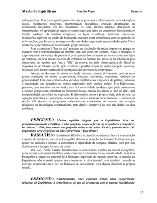 Missão do Espiritismo                       Hercílio Maes                               Ramatís

enfraquecidas. Mas o seu aperfeiçoamento não se processa exclusivamente pela adoração a
ídolos, meditações esotéricas, interpretações iniciáticas, reuniões doutrinárias ou
cerimoniais fatigantes. Em tais momentos, os fiéis, crentes, adeptos, discípulos ou
simpatizantes, só aprendem as regras e composturas que terão de comprovar diariamente no
mundo profano. Os templos religiosos, as lojas teosóficas, confrarias iniciáticas,
instituições espíritas ou tendas de Umbanda, guardam certa semelhança com as agências de
informações, que fornecem o programa das atividades espirituais recomendadas pelo Alto e
conforme a preferência de determinado grupo humano.
        Mas as práticas à "luz do dia" graduam os discípulos de modo imprevisto porque se
exercem sob a espontaneidade da própria vida dos seres em comum. Aqui, o discípulo é
experimentado na virtude da paciência pela demora dos caixeiros em servirem-no nas lojas
de compras, ou pela reação colérica do cobrador de ônibus; ali, prova-se na tolerância pela
descortesia do egoísta que fura a "fila" de espera, ou pela intransigência do fiscal de
impostos ou de trânsito; acolá, pela renúncia e perdão depois de explorado pelo vendeiro,
insultado pelo motorista irascível ou prejudicado no roubo da empregada!
        Assim, no decorrer de nossa atividade humana, somos defrontados com as mais
graves argüições no exame da paciência, bondade, tolerância, humildade, renúncia ou
generosidade! Fere-nos a calúnia dos vizinhos, maltrata-nos a injustiça do patrão, judia-nos
a brutalidade dos desafetos ou somos explorados pelo melhor amigo! É o Espiritismo,
portanto, com sua doutrina racional e eletiva à mentalidade moderna, que pode ensinar-nos
a melhor compostura espiritual no momento dessas provas iniciáticas à "luz do dia", sem
complexidades, mistérios ou segredos. É tão simples como a própria vida, pois no seio da
agitação neurótica e competição desesperada para a sobrevivência humana, o homem do
século XX decora os programas salvacionistas elaborados no interior dos templos
religiosos ou instituições espiritualistas, para depois comprová-los nas atividades da vida
cotidiana.


        PERGUNTA: Muitos espíritas alegam que o Espiritismo deve ser
predominantemente científico, e não religioso, como o fazem os pregadores evangélicos
lacrimosos! Aliás, baseiam-se nas próprias palavras de Allan Kardec, quando disse: "O
Espiritismo será científico ou não sobreviverá." Que dizeis?
        RAMATÍS: O Espiritismo filosófico e científico pode satisfazer a especulação
exigente do intelecto, mas só o Evangelho ilumina o coração do homem! Lembremos que
apesar do cuidado e atenção à contextura e capacidade da lâmpada elétrica, nem por isso
ela dispensa a luz que lhe vem da usina!
        Por isso, Allan Kardec fundamentou a codificação espírita na moral evangélica,
certo de que a pesquisa científica pode convencer o homem da sua imortalidade, mas só o
Evangelho é capaz de convertê-lo à linhagem espiritual do mundo superior. A missão do
Espiritismo não consiste apenas em comprovar a vida imortal. mas também consolar o
espírito, acendendo-lhe a luz na lâmpada da consciência para depois iluminar o próprio
mundo.


       PERGUNTA:           Naturalmente, esses espíritos temem uma vulgarização
religiosa do Espiritismo à semelhança do que já aconteceu com a pureza iniciática do


                                                                                               17
 