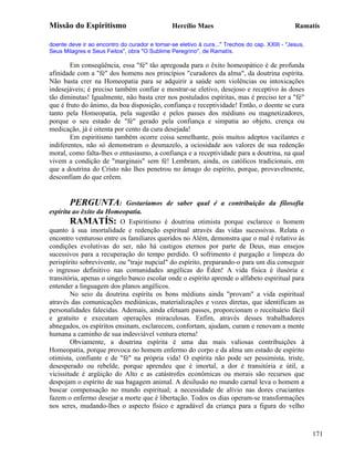 Missão do Espiritismo                          Hercílio Maes                                   Ramatís

doente deve ir ao encontro do curador e tomar-se eletivo à cura..." Trechos do cap. XXIII - "Jesus,
Seus Milagres e Seus Feitos", obra "O Sublime Peregrino", de Ramatís.

        Em conseqüência, essa "fé" tão apregoada para o êxito homeopático é de profunda
afinidade com a "fé" dos homens nos princípios "curadores da alma", da doutrina espírita.
Não basta crer na Homeopatia para se adquirir a saúde sem violências ou intoxicações
indesejáveis; é preciso também confiar e mostrar-se eletivo, desejoso e receptivo às doses
tão diminutas! Igualmente, não basta crer nos postulados espíritas, mas é preciso ter a "fé"
que é fruto do ânimo, da boa disposição, confiança e receptividade! Então, o doente se cura
tanto pela Homeopatia, pela sugestão e pelos passes dos médiuns ou magnetizadores,
porque o seu estado de "fé" gerado pela confiança e simpatia ao objeto, crença ou
medicação, já é oitenta por cento da cura desejada!
        Em espiritismo também ocorre coisa semelhante, pois muitos adeptos vacilantes e
indiferentes, não só demonstram o desmazelo, a ociosidade aos valores de sua redenção
moral, como falta-lhes o entusiasmo, a confiança e a receptividade para a doutrina, na qual
vivem a condição de "marginais" sem fé! Lembram, ainda, os católicos tradicionais, em
que a doutrina do Cristo não lhes penetrou no âmago do espírito, porque, provavelmente,
desconfiam do que crêem.


       PERGUNTA:             Gostaríamos de saber qual é a contribuição da filosofia
espírita ao êxito da Homeopatia.
        RAMATÍS: O Espiritismo é doutrina otimista porque esclarece o homem
quanto à sua imortalidade e redenção espiritual através das vidas sucessivas. Relata o
encontro venturoso entre os familiares queridos no Além, demonstra que o mal é relativo às
condições evolutivas do ser, não há castigos eternos por parte de Deus, mas ensejos
sucessivos para a recuperação do tempo perdido. O sofrimento é purgação e limpeza do
perispírito sobrevivente, ou "traje nupcial" do espírito, preparando-o para um dia conseguir
o ingresso definitivo nas comunidades angélicas do Éden! A vida física é ilusória e
transitória, apenas o singelo banco escolar onde o espírito aprende o alfabeto espiritual para
entender a linguagem dos planos angélicos.
        No seio da doutrina espírita os bons médiuns ainda "provam" a vida espiritual
através das comunicações mediúnicas, materializações e vozes diretas, que identificam as
personalidades falecidas. Ademais, ainda efetuam passes, proporcionam o receituário fácil
e gratuito e executam operações miraculosas. Enfim, através desses trabalhadores
abnegados, os espíritos ensinam, esclarecem, confortam, ajudam, curam e renovam a mente
humana a caminho de sua indesviável ventura eterna!
        Obviamente, a doutrina espírita é uma das mais valiosas contribuições à
Homeopatia, porque provoca no homem enfermo do corpo e da alma um estado de espírito
otimista, confiante e de "fé" na própria vida! O espírita não pode ser pessimista, triste,
desesperado ou rebelde, porque aprendeu que é imortal, a dor é transitória e útil, a
vicissitude é argüição do Alto e as catástrofes econômicas ou morais são recursos que
despojam o espírito de sua bagagem animal. A desilusão no mundo carnal leva o homem a
buscar compensação no mundo espiritual; a necessidade de alívio nas dores cruciantes
fazem o enfermo desejar a morte que é libertação. Todos os dias operam-se transformações
nos seres, mudando-lhes o aspecto físico e agradável da criança para a figura do velho



                                                                                                      171
 