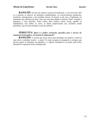 Missão do Espiritismo                     Hercílio Maes                              Ramatís


       RAMATÍS: Em face da sutileza e pureza da medicação, a cura será mais fácil
se o enfermo se abstiver de alimentos condimentados, ou excessivamente gordurosos,
alcoólicos, entorpecentes e até remédios tóxicos. O mesmo se dá com o Espiritismo no
tratamento dos enfermos da alma, cuja cura será mais rápida se fizerem "dieta" evitando a
glutonice, o vício alcoólico, fumo, cólera, ódio, luxúria, ciúme, inveja, orgulho ou
maledicência. Em ambos os casos, as dietas proporcionam um, excelente estado
psicofísico, que favorece bastante a cura do enfermo.


       PERGUNTA:           Qual é a melhor orientação específica para o sucesso do
tratamento homeopático, em matéria de alimentação?
        RAMATÍS: A mesma que Jesus usava para desafogar seu espírito e sentir-se
mais afim à realidade imortal - o jejum! O corpo recupera-se poupando as energias que
deveria gastar no fenômeno da digestão; e o espírito retempera-se no jejum, pela maior
liberação do organismo físico enfraquecido!




                                                                                            173
 