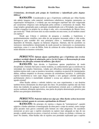 Missão do Espiritismo                        Hercílio Maes                                Ramatís

Cristianismo, desvirtuado pela pompa do Catolicismo e infantilizado pelos dogmas
bíblicos!
        RAMATÍS: Considerando-se que o Espiritismo codificado por Allan Kardec
não admite imagens, culto material, simbolismos cabalísticos, insígnias, paramentos ou
organizações hierárquicas, é evidente que sua mensagem espiritual não será vulgarizada
por sectarismos religiosos nem desfigurada pelos enfeites e cerimoniais do mundo. Não
exige templos apropriados para a adoração estandardizada com a Divindade, mas admite a
reunião evangélica no próprio lar ou abrigo à mão. sob a recomendação do Mestre Jesus,
que assim diz: "Onde estiverem dois ou mais reunidos em meu nome, eu ali também estarei
em espírito."
        Desde que Ciência é sinônimo de pesquisa e exatidão, o Espiritismo é
predominantemente científico, pois além de sua pesquisa incessante sobre a vida oculta,
distingue-se pela exatidão dos seus princípios claros e. insubstituíveis porque não
dependem de fórmulas, dogmas ou fantasias religiosas. Ademais, não há sacerdotes ou
instrutores intermediários interpretando de modo pessoal ou interesseiro os ensinamentos
espiritistas, como é o caso da Bíblia, fonte de centenas de seitas religiosas discutindo de
modo diferente os mesmos versículos.


        PERGUNTA: Opinam alguns espiritualistas que o Espiritismo não revelou
qualquer novidade digna de admiração, pois a Lei do Carma e a Reencarnação já eram
postulados das filosofias orientais há milênios. Que dizeis?
        RAMATÍS: Sem dúvida, o Espiritismo apenas popularizou de modo
disciplinado e bastante fácil para a mente moderna, os conhecimentos que se estiolavam na
intimidade dos templos fraternistas, velados por dificultosa terminologia iniciática. Mas
também rejeitou tudo o que se mostrava incoerente, complexo ou passível de interpretações
dúbias, embora simpático às diversas correntes do orientalismo iniciático. A codificação
espírita transformou-se num copo d'água límpida e sem qualquer colorido particular,
perfeitamente eletiva à mentalidade ocidental e avessa aos adornos e superstições do
agrado oriental!
        Allan Kardec adotou o método indutivo nos seus experimentos; e sua doutrina
também brotou diretamente da observação dos fatos. Os postulados espíritas não são fruto
direto das tradições de qualquer escola do espiritualismo oriental, pois o codificador não
aceitou nenhuma afirmação apriorística, mas partiu da própria demonstração positiva para
definir seus princípios doutrinários.


       PERGUNTA: Poderíeis indicar-nos algo que Allan Kardec achou incoerente
ou tenha rejeitado quanto às correntes espiritualistas do Oriente?
       RAMATÍS: De princípio ele rejeitou o dogma da "metempsicose", quando
egípcios e hindus admitiam a transmigração da alma para o corpo de animal, como castigo
pelos pecados mais graves cometidos pelo homem em vidas pregressas. Os sacerdotes
ensinavam ao povo que o espírito encarnaria na espécie mais adequada ao tipo do seu
pecado; o glutão nasceria no porco, o irascível, no touro, o bruto, no elefante, o teimoso, no
asno! No entanto, Allan Kardec não só rejeitou esse postulado explicando que o espírito


                                                                                                 18
 
