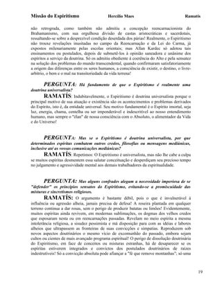 Missão do Espiritismo                       Hercílio Maes                                Ramatís

não retrograda, como também não admitiu a concepção reencarnacionista do
Brahamanismo, com sua orgulhosa divisão de castas aristocráticas e sacerdotais,
ressaltando-se sobre a desprezível condição deserdada dos párias! Realmente, o Espiritismo
não trouxe revelações inusitadas no campo da Reencarnação e da Lei do Carma, já
expostos milenariamente pelas escolas orientais; mas Allan Kardec só adotou tais
ensinamentos ou postulados, depois de submetê-los à opinião saneadora e unânime dos
espíritos a serviço da doutrina. Só os admitiu obediente à coerência do Alto e pela sensatez
na solução dos problemas do mundo transcendental, quando confirmaram satisfatoriamente
a origem das diferenças entre os seres humanos, a consciência de existir, o destino, o livre-
arbítrio, o bem e o mal na transitoriedade da vida terrena!

       PERGUNTA:            Há fundamento de que o Espiritismo é realmente uma
doutrina universalista?
       RAMATÍS: Indubitavelmente, o Espiritismo é doutrina universalista porque o
principal motivo de sua atuação e existência são os acontecimentos e problemas derivados
do Espírito, isto é, da entidade universal. Seu motivo fundamental é o Espírito imortal, seja
luz, energia, chama, centelha ou ser imponderável e indescritível ao nosso entendimento
humano, mas sempre o "élan" de nossa consciência com o Absoluto, o alimentador da Vida
e do Universo!


       PERGUNTA: Mas se o Espiritismo é doutrina universalista, por que
determinados espíritas combatem outros credos, filosofias ou mensagens mediúnicas,
inclusive até as vossas comunicações mediúnicas?
       RAMATÍS: Repetimos: O Espiritismo é universalista, mas não lhe cabe a culpa
se muitos espíritas desmentem essa salutar conceituação e desperdiçam seu precioso tempo
no julgamento e agressividade mental aos demais trabalhadores da espiritualidade.


        PERGUNTA: Mas alguns confrades alegam a necessidade imperiosa de se
"defender" os princípios sensatos do Espiritismo, evitando-se a promiscuidade das
misturas e sincretismos religiosos.
        RAMATÍS: O argumento é bastante débil, pois o que é invulnerável à
influência ou agressão alheia, jamais precisa de defesa! A roseira plantada em qualquer
terreno continua a dar rosas, sem o perigo de produzir batatas ou limões! Evidentemente,
muitos espíritas ainda revivem, em modernas sublimações, os dogmas dos velhos credos
que esposaram nesta ou em reencarnações passadas. Revelam no meio espírita a mesma
intolerância religiosa, a sisudez pessimista e má disposição para com as idéias e labores
alheios que ultrapassem as fronteiras de suas convicções e simpatias. Reproduzem sob
novos aspectos doutrinários o mesmo vício de excomunhão do passado, embora sejam
cultos ou cientes de mais avançado programa espiritual! O perigo de dissolução doutrinária
do Espiritismo, em face de conceitos ou misturas estranhas, há de desaparecer se os
espíritas estiverem integrados e convictos dos postulados doutrinários de raízes
indestrutíveis! Só a convicção absoluta pode afiançar a "fé que remove montanhas"; só uma



                                                                                                19
 