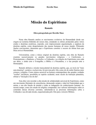 Missão do Espiritismo                       Hercílio Maes                                Ramatís




                       Missão do Espiritismo
                                          Ramatís

                           Obra psicografada por Hercílio Maes


       Nesta obra Ramatís analisa os movimentos evolutivos da Humanidade desde sua
origem na Lemúria-Atlântida até nossos dias, estudando os efeitos produzidos pelos vários
credos e doutrinas esotéricas, expondo, com impressionante argumentação, a urgência da
doutrina espírita, como despertamento das massas humanas de nosso mundo. Efetuando
ilações convincentes, demonstra que o Espiritismo constitui o socorro de última hora que
Deus envia à Humanidade.

        Universalista, como a tónica original da doutrina espírita, esta obra de Ramatís
examina sucessivamente os grandes movimentos religiosos - o Catolicismo, o
Protestantismo, o Budismo, a Teosofia e a Umbanda, e as relações do Espiritismo com cada
um deles, e ainda com o Evangelho, a Bíblia e a Psicanálise, e a sua posição ante a
Homeopatia.

        Ramatís delineia a missão transcedental da doutrina espírita, que, ao invés de "mais
uma doutrina", sectária e exclusivista, foi prevista pelo Alto como elo de união fraterna entre
crenças e religiões. Como síntese acessível ao homem contemporâneo das grandes verdades
"ocultas" iniciáticas, possibilita ao espírito ocidental, neste século da transição planetária,
efetuar a "iniciação à luz do dia".

       Esta obra vem recordar a alta missão de solidariedade universal do Espiritismo, como
um movimento libertador de consciências, destacando sempre o ideal de Fraternidade que o
anima, e sua alta função de atender a todas as indagações do conhecimento humano. Ao
mesmo tempo, como um estudo de religiões comparadas, traz valiosas informações sobre os
conteúdos dessas diversas correntes, salientando-se as preciosas informações sobre a
Umbanda e sua elevada missão, esquematizada pelo Alto para o terceiro Milénio.




                                                                                                  2
 
