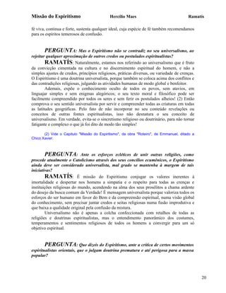 Missão do Espiritismo                       Hercílio Maes                                Ramatís

fé viva, continua e forte, sustenta qualquer ideal, cuja espécie de fé também recomendamos
para os espíritos temerosos de confusão.


        PERGUNTA: Mas o Espiritismo não se contradiz no seu universalismo, ao
rejeitar qualquer aproximação de outros credos ou postulados espiritualistas?
        RAMATÍS: Naturalmente, estamos nos referindo ao universalismo que é fruto
da convicção cimentada na cultura e no discernimento espiritual do homem, e não a
simples ajustes de credos, princípios religiosos, práticas diversas, ou variedade de crenças.
O Espiritismo é uma doutrina universalista, porque também se coloca acima dos conflitos e
das contradições religiosas, julgando as atividades humanas de modo global e benfeitor.
        Ademais, expõe o conhecimento oculto de todos os povos, sem atavios, em
linguajar simples e sem enigmas alegóricos; o seu texto moral e filosófico pode ser
facilmente compreendido por todos os seres e sem ferir os postulados alheios! (2) Então
comprova o seu sentido universalista por servir e compreender todas as criaturas em todas
as latitudes geográficas. Pelo fato de não incorporar no seu conteúdo revelações ou
conceitos de outras fontes espiritualistas, isso não desnatura o seu conceito de
universalismo. Em verdade, evita-se o sincretismo religioso ou doutrinário, para não tornar
fatigante e complexo o que já foi dito de modo tão simples!

       (2) Vide o Capitulo "Missão do Espiritismo", da obra "Roteiro", de Emmanuel, ditado a
Chico Xavier.



       PERGUNTA:            Ante os esforços ecléticos de unir outras religiões, como
procede atualmente o Catolicismo através dos seus concílios ecumênicos, o Espiritismo
ainda deve ser considerado universalista, mal grado se mantenha à margem de tais
iniciativas?
        RAMATÍS: É missão do Espiritismo conjugar os valores inerentes à
imortalidade e despertar nos homens a simpatia e o respeito para todas as crenças e
instituições religiosas do mundo, acendendo na alma dos seus prosélitos a chama ardente
do desejo da busca comum da Verdade! É mensagem universalista porque valoriza todos os
esforços do ser humano em favor do Bem e da compreensão espiritual, numa visão global
do conhecimento, sem precisar juntar credos e seitas religiosas numa fusão improdutiva e
que baixa a qualidade original pela confusão da mistura.
        Universalismo não é apenas a colcha confeccionada com retalhos de todas as
religiões e doutrinas espiritualistas, mas o entendimento panorâmico dos costumes,
temperamentos e sentimentos religiosos de todos os homens a convergir para um só
objetivo espiritual.


       PERGUNTA: Que dizeis do Espiritismo, ante a crítica de certos movimentos
espiritualistas orientais, que o julgam doutrina prematura e até perigosa para a massa
popular?




                                                                                                20
 