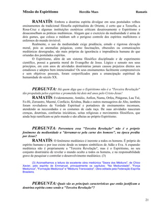 Missão do Espiritismo                        Hercílio Maes                                Ramatís


       RAMATÍS:          Embora a doutrina espírita divulgue em seus postulados velhos
ensinamentos da tradicional filosofia espiritualista do Oriente, é certo que a Teosofia, a
Rosa-Cruz e algumas instituições esotéricas criticam desairosamente o Espiritismo e
desaconselham as práticas mediúnicas. Alegam que o exercício da mediunidade é arma de
dois gumes, que coloca o médium sob o perigoso controle dos espíritos malfeitores e
enfermos do mundo invisível.
        Realmente, o uso da mediunidade exige prudência, estudo e rigorosa elevação
moral, pois as anomalias psíquicas, como fascinações, obsessões ou comunicações
mediúnicas desregradas, são mais próprias da ignorância e imprudência humana do que
oriundas dos postulados espíritas.
        O Espiritismo, além de um sistema filosófico disciplinado e de experimento
científico, possui a garantia moral do Evangelho de Jesus. Lógico e sensato nos seus
princípios, em cem anos de atividades doutrinárias jamais causou prejuízos diretos aos
estudiosos e adeptos bem intencionados! Os seus ensinamentos facilmente compreensíveis
e sem objetivos pessoais, foram corporificados para a emancipação espiritual da
humanidade do século XX.


       PERGUNTA: Há quem diga que o Espiritismo não é a "Terceira Revelação"
tão propalada pelos espíritas e prometida há dois mil anos pelo Cristo-Jesus!
       RAMATÍS: Evidentemente, Antúlio, Anfion, Numu, Orfeu, Pitágoras, Lau Tsé,
Fo-Hi, Zoroastro, Maomé, Confúcio, Krishna, Buda e outros mensageiros do Alto, também
foram reveladores da Verdade Espiritual e portadores de ensinamentos incomuns,
atendendo as necessidades e os costumes de cada raça. De suas atividades nasceram
crenças, doutrinas, confrarias iniciáticas, seitas religiosas e movimentos filosóficos, que
ainda hoje ramificam-se pelo mundo e são alheias ao próprio Espiritismo.


       PERGUNTA:            Porventura essa "Terceira Revelação" não é o próprio
fenômeno da mediunidade a "derramar-se pela carne dos homens", na época predita
por Jesus?
        RAMATÍS: O fenômeno mediúnico é inerente a todos os homens. É próprio do
espírito humano e por isso existe desde os tempos simbólicos de Adão e Eva. A expansão
mediúnica não é propriamente a "Terceira Revelação", mas é o Espiritismo, no seu
conjunto doutrinário de revelar o mundo oculto a todos os homens, e na responsabilidade
grave de pesquisar e controlar o desenvolvimento mediúnico. (3)

         (3) Aconselhamos a leitura da excelente obra mediúnica "Seara dos Médiuns", de Chico
Xavier, pelo espírito de Emmanuel, principalmente os capítulos: "Na Mediunidade", "Força
Mediúnica", "Formação Mediúnica" e "Médiuns Transviados". Obra editada pela Federação Espírita
Brasileira.



       PERGUNTA: Quais são as principais características que então justificam a
doutrina espírita como sendo a "Terceira Revelação"?


                                                                                                 21
 