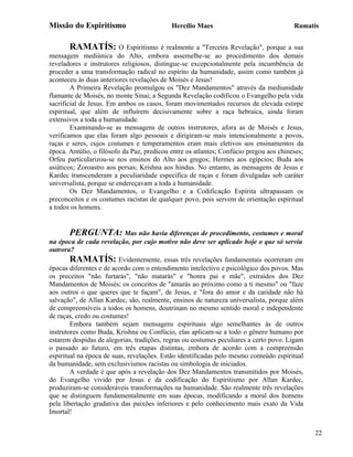 Missão do Espiritismo                       Hercílio Maes                               Ramatís


       RAMATÍS: O Espiritismo é realmente a "Terceira Revelação", porque a sua
mensagem mediúnica do Alto, embora assemelhe-se ao procedimento dos demais
reveladores e instrutores religiosos, distingue-se excepcionalmente pela incumbência de
proceder a uma transformação radical no espírito da humanidade, assim como também já
aconteceu às duas anteriores revelações de Moisés e Jesus!
        A Primeira Revelação promulgou os "Dez Mandamentos" através da mediunidade
flamante de Moisés, no monte Sinai; a Segunda Revelação codificou o Evangelho pela vida
sacrificial de Jesus. Em ambos os casos, foram movimentados recursos de elevada estirpe
espiritual, que além de influírem decisivamente sobre a raça hebraica, ainda foram
extensivos a toda a humanidade.
        Examinando-se as mensagens de outros instrutores, afora as de Moisés e Jesus,
verificamos que elas foram algo pessoais e dirigiram-se mais intencionalmente a povos,
raças e seres, cujos costumes e temperamentos eram mais eletivos aos ensinamentos da
época. Antúlio, o filósofo da Paz, predicou entre os atlantes; Confúcio pregou aos chineses;
Orfeu particularizou-se nos ensinos do Alto aos gregos; Hermes aos egípcios; Buda aos
asiáticos; Zoroastro aos persas; Krishna aos hindus. No entanto, as mensagens de Jesus e
Kardec transcenderam a peculiaridade específica de raças e foram divulgadas sob caráter
universalista, porque se endereçavam a toda a humanidade.
        Os Dez Mandamentos, o Evangelho e a Codificação Espírita ultrapassam os
preconceitos e os costumes racistas de qualquer povo, pois servem de orientação espiritual
a todos os homens.


       PERGUNTA: Mas não havia diferenças de procedimento, costumes e moral
na época de cada revelação, por cujo motivo não deve ser aplicado hoje o que só serviu
outrora?
        RAMATÍS: Evidentemente, essas três revelações fundamentais ocorreram em
épocas diferentes e de acordo com o entendimento intelectivo e psicológico dos povos. Mas
os preceitos "não furtarás", "não matarás" e "honra pai e mãe", extraídos dos Dez
Mandamentos de Moisés; os conceitos de "amarás ao próximo como a ti mesmo" ou "faze
aos outros o que queres que te façam", de Jesus, e "fora do amor e da caridade não há
salvação", de Allan Kardec, são, realmente, ensinos de natureza universalista, porque além
de compreensíveis a todos os homens, doutrinam no mesmo sentido moral e independente
de raças, credo ou costumes!
        Embora também sejam mensagens espirituais algo semelhantes às de outros
instrutores como Buda, Krishna ou Confúcio, elas aplicam-se a todo o gênero humano por
estarem despidas de alegorias, tradições, regras ou costumes peculiares a certo povo. Ligam
o passado ao futuro, em três etapas distintas, embora de acordo com a compreensão
espiritual na época de suas, revelações. Estão identificadas pelo mesmo conteúdo espiritual
da humanidade, sem exclusivismos racistas ou simbologia de iniciados.
        A verdade é que após a revelação dos Dez Mandamentos transmitidos por Moisés,
do Evangelho vivido por Jesus e da codificação do Espiritismo por Allan Kardec,
produziram-se consideráveis transformações na humanidade. São realmente três revelações
que se distinguem fundamentalmente em suas épocas, modificando a moral dos homens
pela libertação gradativa das paixões inferiores e pelo conhecimento mais exato da Vida
Imortal!


                                                                                               22
 