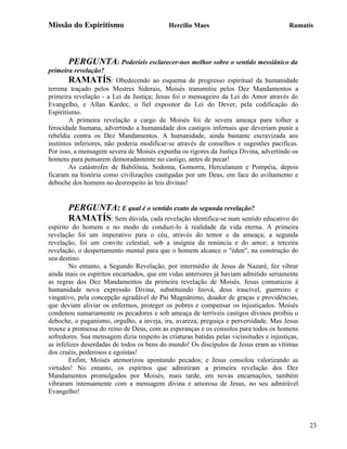 Missão do Espiritismo                       Hercílio Maes                                Ramatís




       PERGUNTA: Poderíeis esclarecer-nos melhor sobre o sentido messiânico da
primeira revelação?
       RAMATÍS:           Obedecendo ao esquema de progresso espiritual da humanidade
terrena traçado pelos Mestres Siderais, Moisés transmitiu pelos Dez Mandamentos a
primeira revelação - a Lei da Justiça; Jesus foi o mensageiro da Lei do Amor através do
Evangelho, e Allan Kardec, o fiel expositor da Lei do Dever, pela codificação do
Espiritismo.
        A primeira revelação a cargo de Moisés foi de severa ameaça para tolher a
ferocidade humana, advertindo a humanidade dos castigos infernais que deveriam punir a
rebeldia contra os Dez Mandamentos. A humanidade, ainda bastante escravizada aos
instintos inferiores, não poderia modificar-se através de conselhos e sugestões pacificas.
Por isso, a mensagem severa de Moisés expunha os rigores da Justiça Divina, advertindo os
homens para pensarem demoradamente no castigo, antes de pecar!
        As catástrofes de Babilônia, Sodoma, Gomorra, Herculanum e Pompéia, depois
ficaram na história como civilizações castigadas por um Deus, em face do aviltamento e
deboche dos homens no desrespeito às leis divinas!


       PERGUNTA: E qual é o sentido exato da segunda revelação?
       RAMATÍS: Sem dúvida, cada revelação identifica-se num sentido educativo do
espírito do homem e no modo de conduzi-lo à realidade da vida eterna. A primeira
revelação foi um imperativo para o céu, através do temor e da ameaça; a segunda
revelação, foi um convite celestial, sob a insígnia da renúncia e do amor; a terceira
revelação, o despertamento mental para que o homem alcance o "éden", na construção do
seu destino.
        No entanto, a Segundo Revelação, por intermédio de Jesus de Nazaré, fez vibrar
ainda mais os espíritos encarnados, que em vidas anteriores já haviam admitido seriamente
as regras dos Dez Mandamentos da primeira revelação de Moisés. Jesus comunicou à
humanidade nova expressão Divina, substituindo Jeová, deus irascível, guerreiro e
vingativo, pela concepção agradável de Pai Magnânimo, doador de graças e providências,
que deviam aliviar os enfermos, proteger os pobres e compensar os injustiçados. Moisés
condenou sumariamente os pecadores e sob ameaça de terríveis castigos divinos proibiu o
deboche, o paganismo, orgulho, a inveja, ira, avareza, preguiça e perversidade. Mas Jesus
trouxe a promessa do reino de Deus, com as esperanças e os consolos para todos os homens
sofredores. Sua mensagem dizia respeito às criaturas batidas pelas vicissitudes e injustiças,
as infelizes deserdadas de todos os bens do mundo! Os discípulos de Jesus eram as vítimas
dos cruéis, poderosos e egoístas!
        Enfim, Moisés atemorizou apontando pecados; e Jesus consolou valorizando as
virtudes! No entanto, os espíritos que admitiram a primeira revelação dos Dez
Mandamentos promulgados por Moisés, mais tarde, em novas encarnações, também
vibraram intensamente com a mensagem divina e amorosa de Jesus, no seu admirável
Evangelho!




                                                                                                23
 