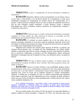 Missão do Espiritismo                       Hercílio Maes                               Ramatís



       PERGUNTA:           E qual é a significação da Terceira Revelação, atribuída ao
Espiritismo?
       RAMATÍS: Repetimos: Moisés revelou à humanidade a Lei da Justiça, Jesus a
Lei do Amor e Allan Kardec a Lei do Dever! Kardec foi a inteligência e o bom senso
codificando mensagem de emancipação do homem através do "conhecimento de si
mesmo". Cada uma dessas revelações marca um ciclo ou época de amplitude universal na
face do orbe terráqueo, embora continuem a existir inúmeros credos e doutrinas
promulgadas por outros reveladores menores, peculiares ao temperamento, tradições e
costumes de certos povos.


        PERGUNTA: Dissestes que os cristãos aceitaram mais facilmente a pregação
evangélica de Jesus, porque em vidas anteriores já haviam se convertido aos Dez
Mandamentos da revelação de Moisés. Não é assim?
        RAMATÍS: A evolução ou ascese angélica não se faz aos saltos, mas os
espíritos encarnados submetem-se às diversas etapas de graduação espiritual, assim como
as crianças só obedecem pela ameaça do castigo, os moços são mais acessíveis às sugestões
e os velhos mais compenetrados de seus deveres.
        Malgrado terem frenado seus instintos pelas ameaças de Moisés, os espíritos que
vibraram favoravelmente com a revelação dos Dez Mandamentos, um milênio depois,
também se mostraram mais afins ao convite evangélico de Jesus. Seria bastante incoerente,
que os sarcásticos, indiferentes ou adversos aos Dez Mandamentos, depois aceitassem
docilmente a mensagem terna do Evangelho de Jesus, sem admitirem antes a revelação de
Moisés!

       PERGUNTA: Por             que os homens ainda se odeiam e se matam, apesar das
extraordinárias revelações de Moisés, Jesus e Kardec? Não houve progresso nessas três
etapas revelativas?
        RAMATÍS: Trata-se de almas primárias, cuja sensibilidade psíquica ainda é
insuficiente para vibrar com os ensinamentos avançados do Alto. Elas ainda predominam
na Terra com o seu tipo inferior e reencarnam-se quase inconscientes de sua condição
espiritual, pois vivem na Crosta sob os impulsos instintivos e desejos incontrolados.
Ademais, à medida que se despedem da Terra os espíritos promovidos para habitarem
outros planos superiores, logo são substituídos por novas camadas de almas primárias,
assim como nas escolas do mundo os alunos graduados para o ginásio deixam suas vagas a
outros candidatos incipientes. (4)

        (4) É suficiente recordarmos o que praticou Hitler e seus asseclas na última guerra,
afogando, metralhando e sufocando judeus nas câmaras de gases, para comprovarmos,
realmente, que ainda vivem, na Terra, os mesmos espíritos do tempo de Moisés, cujos ouvidos
ficaram moucos às diversas mensagens do Alto.

        Por isso, quando chega a fase seletiva de "fim de tempos" em cada orbe habitado, os
espíritos relapsos ou alunos atrasados à "esquerda" do Cristo, são removidos para outro



                                                                                               24
 
