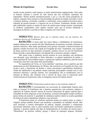 Missão do Espiritismo                       Hercílio Maes                               Ramatís

mundo escolar primário, onde repetem .as lições anteriormente negligenciadas. Nem todos
os homens sentiram o convite do Alto através das três revelações espirituais tão
importantes. Moisés proibiu intempestivamente o uso e o ato das coisas prejudiciais ao
espírito, enquanto Jesus mostrava a transitoriedade das glórias do mundo, louvando o amor,
a renúncia, pobreza, vicissitude, o perdão e o sofrimento, como condições favoráveis para a
redenção do pecado humano e o ingresso do ser no Paraíso. Finalmente, Kardec revelou
pela codificação espírita as noções do dever do espírito para consigo mesmo, encontrando
os melhores cooperadores entre aqueles mesmos seres que já haviam obedecido à
mensagem de Moisés e acorrido ao labor evangélico do Cristo-Jesus!


       PERGUNTA:             Quereis dizer que os espíritas atuais, em sua maioria, são
realmente egressos do Cristianismo?
        RAMATÍS: A maior parte dos atuais líderes e trabalhadores do Espiritismo,
também obedeceram às normas dos Dez Mandamentos da primeira revelação, frenando os
instintos inferiores. Mais tarde, pacificaram essas paixões iniciando o desenvolvimento de
algumas virtudes louváveis sob a égide do Evangelho de Jesus. Atualmente, esse conjunto
de almas sensíveis às duas primeiras revelações, também convive no seio do Espiritismo
desenvolvendo o autoconhecimento e divulgando-lhe os preceitos sensatos e dignos.
        Mas assim como o jardineiro precisa arrancar as ervas daninhas, que proliferam
com desusado vigor asfixiando as flores delicadas e as plantas benfeitoras do jardim, o
clima espiritual da Terra também requer o expurgo dos espíritos malfeitores, para favorecer
o progresso mais breve das almas bem intencionadas.
        Os esquerdistas do Cristo, ou "ervas daninhas" espirituais, são os espíritos que não
obedeceram aos Dez Mandamentos de' Moisés, não acorreram ao Evangelho de Jesus, nem
levam a sério o Espiritismo de Kardec e outros movimentos espiritualistas benfeitores.
Ainda são indiferentes à sua própria ventura espiritual, preocupados somente com os seus
interesses inferiores e paixões animais. Em conseqüência, não se modificaram com as
ameaças de Moisés, não vibraram com o convite de Jesus, nem se interessam pelos
esclarecimentos do Espiritismo sobre as obrigações morais do Espírito eterno!


       PERGUNTA: O Espiritismo poderia tomar-se um ecletismo religioso?
       RAMATÍS: É principalmente um movimento de solidariedade fraterna                entre
todos os homens! O Espiritismo não é doutrina separativista, nem ecletismo religioso à
superfície do Espírito imortal! Apesar do louvável entusiasmo de alguns espíritas para a
comunhão de seitas religiosas no seio da doutrina, a mistura heterogênea sempre sacrifica a
pureza íntima da essência! A qualidade de substância espírita reduzir-se-ia pela quantidade
da mistura de outros ingredientes religiosos, mas adversos!
        O Espiritismo pode ser ecletismo espiritual unindo em espírito todos os credos e
religiões, porque também firmam suas doutrinas e postulados na realidade imortal. Mas
seria insensato a mistura heterogênea de práticas, dogmas, princípios e composturas
devocionais diferentes, entre si, para constituir outro movimento espiritualista excêntrico.
Ademais, a doutrina espírita tem algo de bandeirantismo na lavradura do terreno para o
"Mentalismo" do próximo milênio, porque é liberta de quaisquer dogmas, fórmulas,


                                                                                               25
 