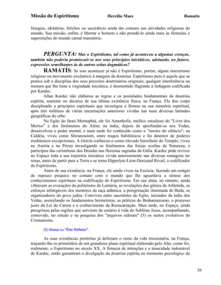 Missão do Espiritismo                       Hercílio Maes                                Ramatís

liturgias, idolatrias, fetiches ou sacerdócio ainda tão comuns nas atividades religiosas do
mundo. Sua missão, enfim, é libertar o homem e não prendê-lo ainda mais às fórmulas e
superstições do mundo carnal transitório.


       PERGUNTA: Mas o Espiritismo, tal como já aconteceu a algumas crenças,
também não poderia promiscuir-se nos seus princípios iniciáticos, adotando, no futuro,
expressões semelhantes às de outras seitas dogmáticas?
        RAMATÍS: Se isso acontecer já não é Espiritismo, porém, algum sincretismo
religioso ou movimento excêntrico à margem da doutrina. Espiritismo puro é aquele que se
pratica sob a disciplina dos seus preceitos doutrinários originais; qualquer interferência ou
mistura que lhe tisne a virgindade iniciática, é desmentido flagrante à linhagem codificada
por Kardec.
        Allan Kardec não elaborou as regras e os postulados fundamentais da doutrina
espírita, somente no decurso de sua última existência física, na França. Ele deu corpo
disciplinado a princípios espirituais que investigou e firmou na sua memória espiritual,
após três milênios de várias encarnações anteriores vividas nas mais diversas latitudes
geográficas do orbe.
        No Egito do faraó Mernephtá, ele foi Amenhofis, médico estudioso do "Livro dos
Mortos" e dos fenômenos do Além; na índia, depois de aprofundar-se nos Vedas,
desenvolveu o poder mental, e mais tarde foi conhecido como o "mestre do silêncio"; na
Caldéia, viveu como Shiranosóstri, entre magos babilônicos e foi detentor de poderes
mediúnicos excepcionais. A Grécia conheceu-o como elevado hierofante do Templo; viveu
na Assíria e na Pérsia investigando os fenômenos das forças ocultas da Natureza; e
participou das cerimônias dos Druidas nas florestas sagradas da Gália. Kardec pôde reviver
no Espaço toda a sua trajetória iniciática vivida anteriormente nas diversas romagens ter
renas, antes de partir para a Terra e se toma Hippolyte-Léon-Denizard Rivail, o codificador
do Espiritismo.
        Antes de sua existência, na França, ele ainda viveu na Escócia, fazendo um estágio
de repouso psíquico no contato com o mundo que lhe aguardava a síntese dos
conhecimentos espirituais na codificação do Espiritismo. Em sua alma, no entanto, ainda
vibravam as evocações do politeísmo da Lemúria, as revelações dos gênios da Atlântida, os
esforços infatigáveis dos mentores da raça adâmica, a peregrinação iluminada de Buda, os
organizadores do povo judeu. Conviveu entre sacerdotes do Egito, iniciados da índia dos
Vedas, assimilando os fundamentos hermetistas, as práticas do Brahamanismo, o processo
justo da Lei do Carma e o conhecimento da Reencarnação. Mais tarde, no Espaço, ainda
peregrinou pelas regiões que serviram de cenário à vida do Sublime Jesus, acompanhando,
comovido, no estudo e na pesquisa dos "arquivos siderais" (5) os surtos evolutivos do
Cristianismo.

       (5) Akasa ou "Éter Refletor".

       As suas existências pretéritas já definiam o rumo da vida missionária, na França,
traçando-lhe os primórdios de um grandioso plano espiritual elaborado pelo Alto, como foi,
realmente, o Espiritismo no século XX. A firmeza de intenções e a tenacidade indomável
de Kardec, então garantiram a divulgação da doutrina espírita no momento psicológico da


                                                                                                26
 