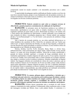 Missão do Espiritismo                        Hercílio Maes                                 Ramatís

compreensão mental do mundo ocidental e do intercâmbio proveitoso com o plano
Invisível.
        A superioridade da pedagogia espírita codificada por Kardec ressalta-se em favor da
mais breve ascensão humana, porque os seus fundamentos não são produtos exclusivos .da
seleção de fenômenos observados numa só existência, mas a síntese de princípios sublimes
investigados em diversas existências pretéritas.


        PERGUNTA: Podereis estender-vos mais sobre as romagens terrenas de
Allan Kardec, quando pesquisava os fundamentos da codificação do Espiritismo?
        RAMATÍS: As principais raízes do Espiritismo perdem-se nos milênios já
transcorridos, aprofundam-se em quase todos os templos iniciáticos do Oriente e nas
cogitações espirituais de quase todos os povos. Renascendo na França e em contato com
a ,força atrativa dos fenômenos de Além-túmulo, o genial codificador viu-se tomado por
uma avalanche de idéias e recordações pregressas que o fizeram admitir sem qualquer
dúvida a "Lei da Reencarnação" e a "Lei do Carma", como preceitos de carinhosa e longa
familiaridade.
        Sob o fascínio da evocação pretérita, na. sua retina espiritual delineavam-se os
vultos heráldicos dos sacerdotes de Rá e Osíris-Íris, no suntuoso culto aos "mortos que
sobrevivem"; as figuras imponentes dos Druidas, no culto do Fogo Sagrado; a oferenda no
seio das florestas dos gregos presidindo os mistérios de Eleusis, ou dos mistérios órficos da
alma apurando-se nas vibrações da música celestial.
        Hermes, Krishna, Lao-Tsé, Fo-Hi, Zoroastro, Rama, Buda e o divino Jesus,
influenciaram-lhe a alma poeticamente por algum tempo, embora Kardec tivesse nascido
francês e se criado sob severa disciplina científica. Atuava-lhe na mente sensibilizada o
passado de intensa atividade espiritual, a evocação de longa caminhada através de
instituições espiritualistas e templos religiosos de todos os povos. O seu espírito, insaciável
na busca da Verdade, havia perscrutado todas as fontes humanas da revelação espiritual,
mas sempre se mostrava avesso às práticas excêntricas, fórmulas complicadas ou dogmas
infantis. Sua bagagem milenária era constituída de valores tão exatos e preciosos, que na
última existência francesa ele foi descrente até 50 anos de idade, porque ainda mostrava
ojeriza pelas superstições e dogmas religiosos da época. Por isso, a segurança doutrinária
do Espiritismo firma-se exatamente no alicerce milenário das pesquisas e experimentações
de um espírito adulto e desassombrado, que ainda glorificou sua realização universalista
pela adoção incondicional do "Código Moral" do Evangelho de Jesus!


       PERGUNTA: No entanto, afirmam alguns espiritualistas e iniciados que o
Espiritismo não pode sobreviver como doutrina universalista porque lhe faltam o método
e a disciplina próprios da cultura iniciática dos templos esotéricos. Que se trata de um
movimento popular variando conforme a versatilidade das massas, as quais não
possuem o discernimento espiritual consciente dos iniciados em ambientes não profanos.
        RAMATÍS: Existem épocas apropriadas para a revelação de cada sistema
religioso e doutrinário de cunho espiritual. Evidentemente, difere muitíssimo entre si o tipo
das mensagens reveladas por Moisés, Jesus e pelo próprio Kardec. A contextura e o


                                                                                                  27
 